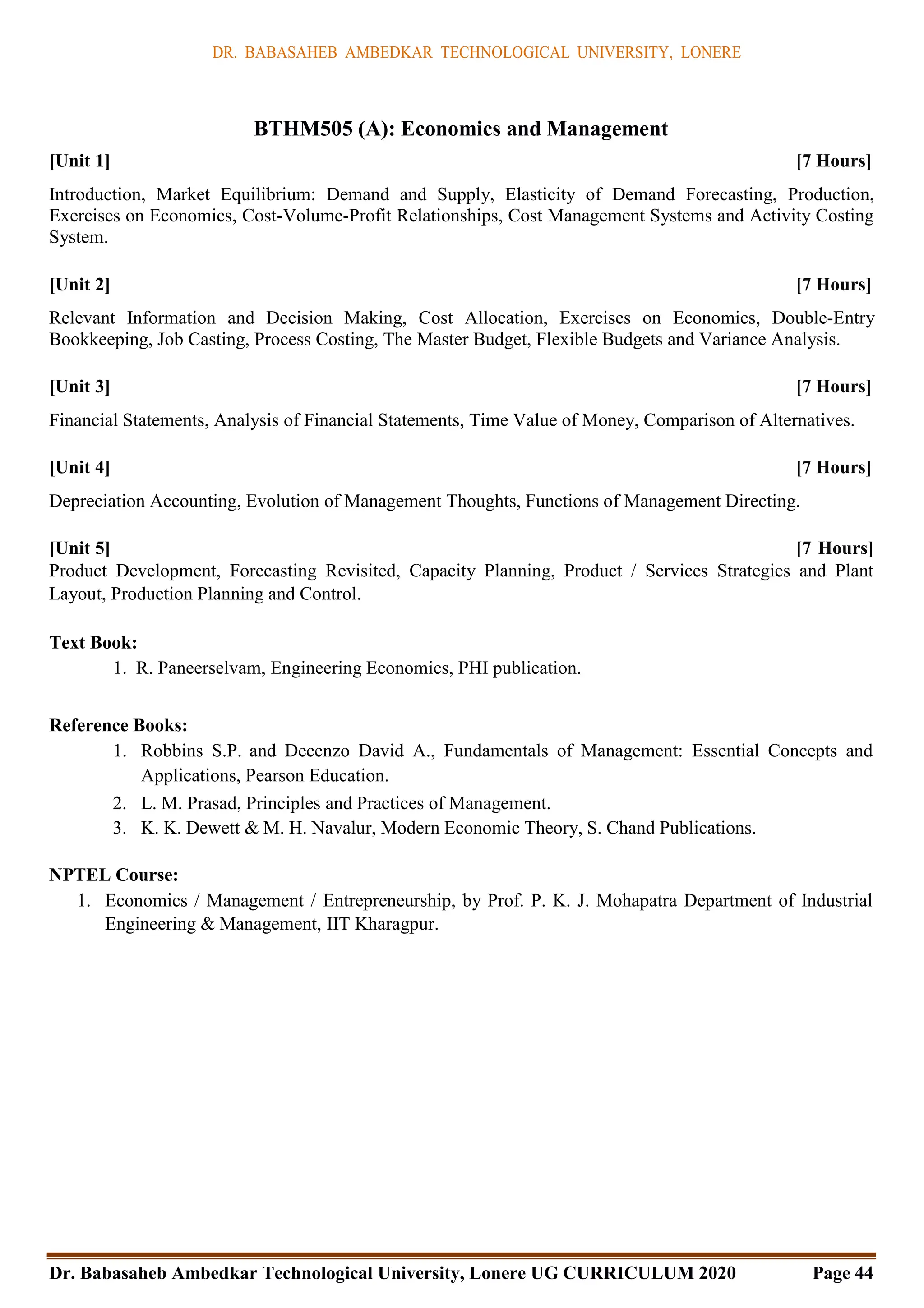 DR. BABASAHEB AMBEDKAR TECHNOLOGICAL UNIVERSITY, LONERE
Dr. Babasaheb Ambedkar Technological University, Lonere UG CURRICULUM 2020 Page 44
BTHM505 (A): Economics and Management
[Unit 1] [7 Hours]
Introduction, Market Equilibrium: Demand and Supply, Elasticity of Demand Forecasting, Production,
Exercises on Economics, Cost-Volume-Profit Relationships, Cost Management Systems and Activity Costing
System.
[Unit 2] [7 Hours]
Relevant Information and Decision Making, Cost Allocation, Exercises on Economics, Double-Entry
Bookkeeping, Job Casting, Process Costing, The Master Budget, Flexible Budgets and Variance Analysis.
[Unit 3] [7 Hours]
Financial Statements, Analysis of Financial Statements, Time Value of Money, Comparison of Alternatives.
[Unit 4] [7 Hours]
Depreciation Accounting, Evolution of Management Thoughts, Functions of Management Directing.
[Unit 5] [7 Hours]
Product Development, Forecasting Revisited, Capacity Planning, Product / Services Strategies and Plant
Layout, Production Planning and Control.
Text Book:
1. R. Paneerselvam, Engineering Economics, PHI publication.
Reference Books:
1. Robbins S.P. and Decenzo David A., Fundamentals of Management: Essential Concepts and
Applications, Pearson Education.
2. L. M. Prasad, Principles and Practices of Management.
3. K. K. Dewett & M. H. Navalur, Modern Economic Theory, S. Chand Publications.
NPTEL Course:
1. Economics / Management / Entrepreneurship, by Prof. P. K. J. Mohapatra Department of Industrial
Engineering & Management, IIT Kharagpur.
 