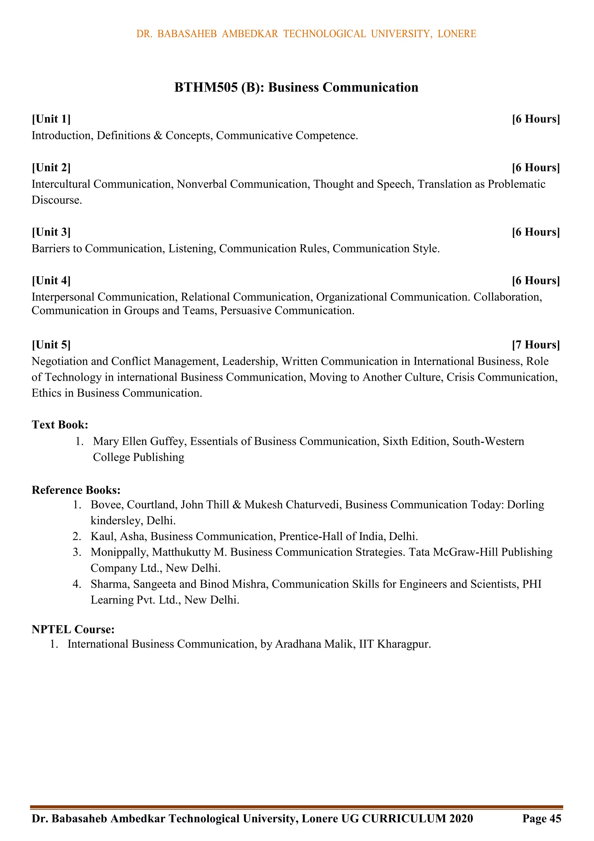 DR. BABASAHEB AMBEDKAR TECHNOLOGICAL UNIVERSITY, LONERE
Dr. Babasaheb Ambedkar Technological University, Lonere UG CURRICULUM 2020 Page 45
BTHM505 (B): Business Communication
[Unit 1] [6 Hours]
Introduction, Definitions & Concepts, Communicative Competence.
[Unit 2] [6 Hours]
Intercultural Communication, Nonverbal Communication, Thought and Speech, Translation as Problematic
Discourse.
[Unit 3] [6 Hours]
Barriers to Communication, Listening, Communication Rules, Communication Style.
[Unit 4] [6 Hours]
Interpersonal Communication, Relational Communication, Organizational Communication. Collaboration,
Communication in Groups and Teams, Persuasive Communication.
[Unit 5] [7 Hours]
Negotiation and Conflict Management, Leadership, Written Communication in International Business, Role
of Technology in international Business Communication, Moving to Another Culture, Crisis Communication,
Ethics in Business Communication.
Text Book:
1. Mary Ellen Guffey, Essentials of Business Communication, Sixth Edition, South-Western
College Publishing
Reference Books:
1. Bovee, Courtland, John Thill & Mukesh Chaturvedi, Business Communication Today: Dorling
kindersley, Delhi.
2. Kaul, Asha, Business Communication, Prentice-Hall of India, Delhi.
3. Monippally, Matthukutty M. Business Communication Strategies. Tata McGraw-Hill Publishing
Company Ltd., New Delhi.
4. Sharma, Sangeeta and Binod Mishra, Communication Skills for Engineers and Scientists, PHI
Learning Pvt. Ltd., New Delhi.
NPTEL Course:
1. International Business Communication, by Aradhana Malik, IIT Kharagpur.
 