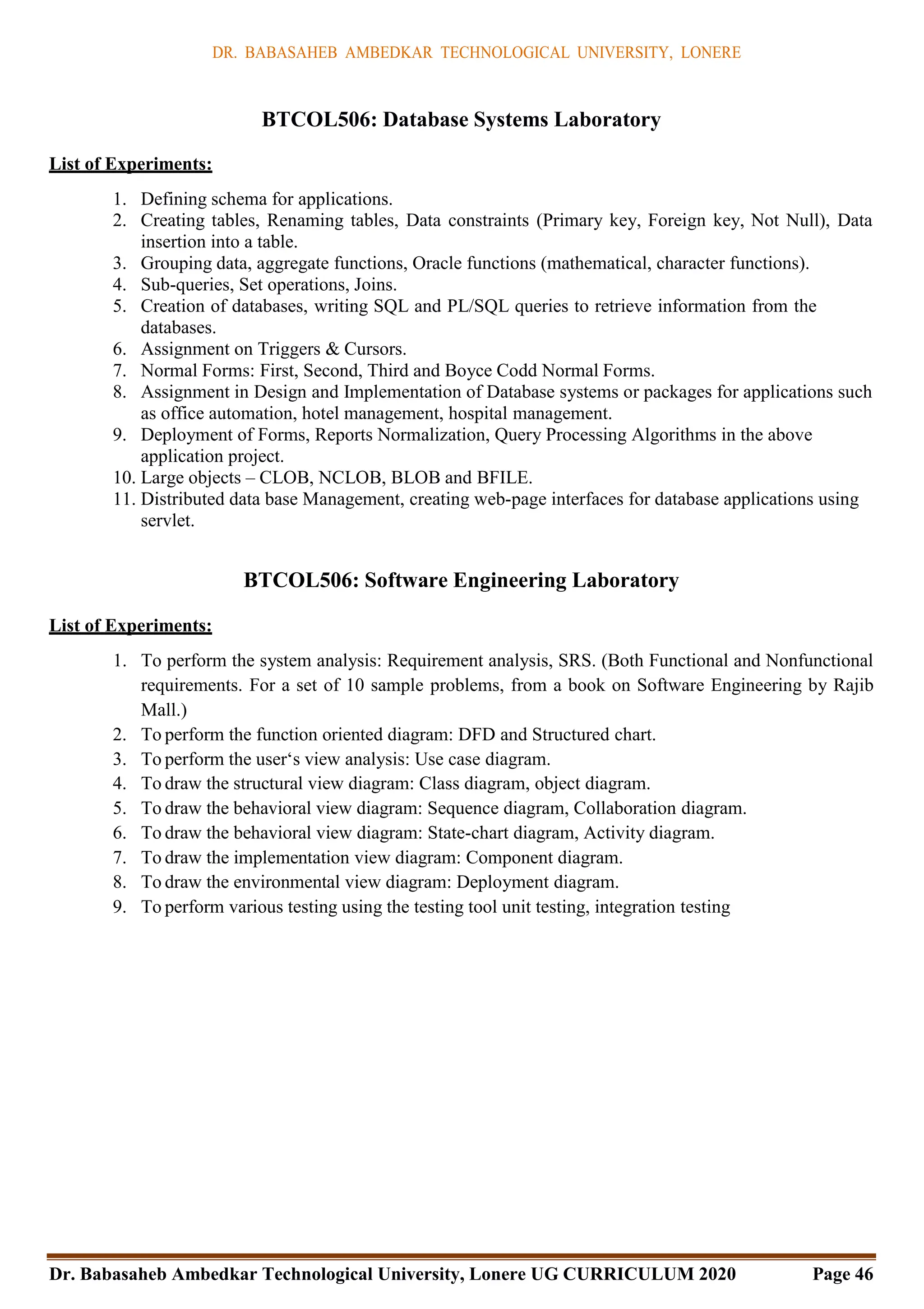 DR. BABASAHEB AMBEDKAR TECHNOLOGICAL UNIVERSITY, LONERE
Dr. Babasaheb Ambedkar Technological University, Lonere UG CURRICULUM 2020 Page 46
BTCOL506: Database Systems Laboratory
List of Experiments:
1. Defining schema for applications.
2. Creating tables, Renaming tables, Data constraints (Primary key, Foreign key, Not Null), Data
insertion into a table.
3. Grouping data, aggregate functions, Oracle functions (mathematical, character functions).
4. Sub-queries, Set operations, Joins.
5. Creation of databases, writing SQL and PL/SQL queries to retrieve information from the
databases.
6. Assignment on Triggers & Cursors.
7. Normal Forms: First, Second, Third and Boyce Codd Normal Forms.
8. Assignment in Design and Implementation of Database systems or packages for applications such
as office automation, hotel management, hospital management.
9. Deployment of Forms, Reports Normalization, Query Processing Algorithms in the above
application project.
10. Large objects – CLOB, NCLOB, BLOB and BFILE.
11. Distributed data base Management, creating web-page interfaces for database applications using
servlet.
BTCOL506: Software Engineering Laboratory
List of Experiments:
1. To perform the system analysis: Requirement analysis, SRS. (Both Functional and Nonfunctional
requirements. For a set of 10 sample problems, from a book on Software Engineering by Rajib
Mall.)
2. To perform the function oriented diagram: DFD and Structured chart.
3. To perform the user‘s view analysis: Use case diagram.
4. To draw the structural view diagram: Class diagram, object diagram.
5. To draw the behavioral view diagram: Sequence diagram, Collaboration diagram.
6. To draw the behavioral view diagram: State-chart diagram, Activity diagram.
7. To draw the implementation view diagram: Component diagram.
8. To draw the environmental view diagram: Deployment diagram.
9. To perform various testing using the testing tool unit testing, integration testing
 