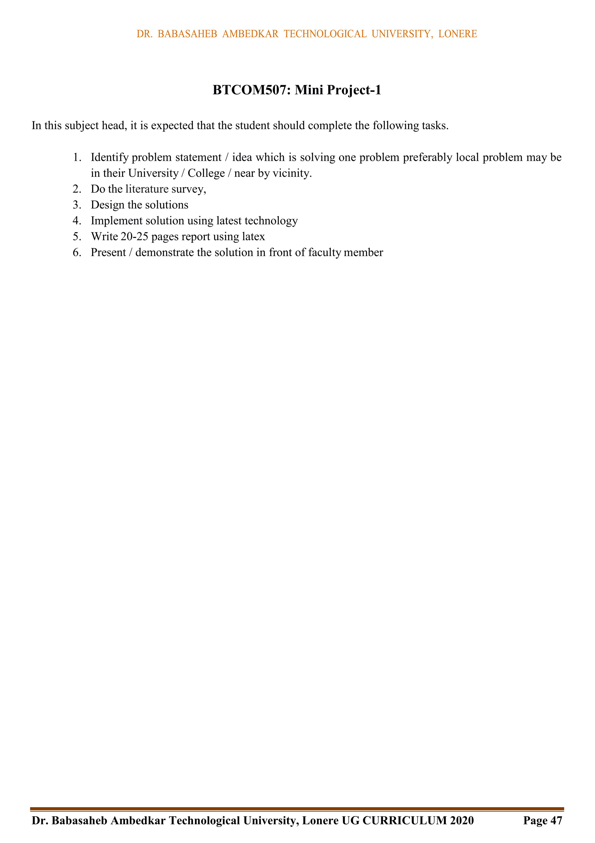 DR. BABASAHEB AMBEDKAR TECHNOLOGICAL UNIVERSITY, LONERE
Dr. Babasaheb Ambedkar Technological University, Lonere UG CURRICULUM 2020 Page 47
BTCOM507: Mini Project-1
In this subject head, it is expected that the student should complete the following tasks.
1. Identify problem statement / idea which is solving one problem preferably local problem may be
in their University / College / near by vicinity.
2. Do the literature survey,
3. Design the solutions
4. Implement solution using latest technology
5. Write 20-25 pages report using latex
6. Present / demonstrate the solution in front of faculty member
 