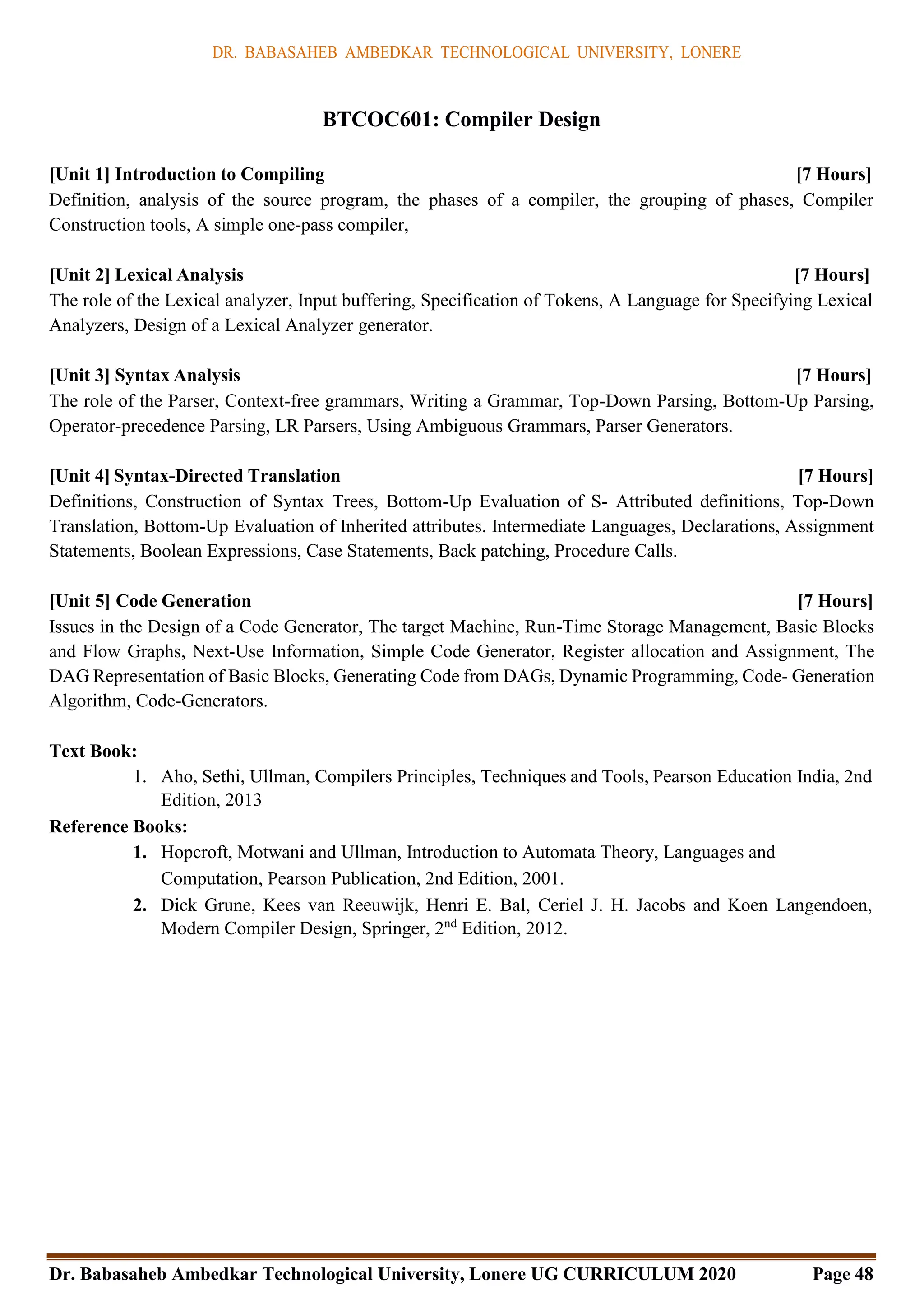 DR. BABASAHEB AMBEDKAR TECHNOLOGICAL UNIVERSITY, LONERE
Dr. Babasaheb Ambedkar Technological University, Lonere UG CURRICULUM 2020 Page 48
BTCOC601: Compiler Design
[Unit 1] Introduction to Compiling [7 Hours]
Definition, analysis of the source program, the phases of a compiler, the grouping of phases, Compiler
Construction tools, A simple one-pass compiler,
[Unit 2] Lexical Analysis [7 Hours]
The role of the Lexical analyzer, Input buffering, Specification of Tokens, A Language for Specifying Lexical
Analyzers, Design of a Lexical Analyzer generator.
[Unit 3] Syntax Analysis [7 Hours]
The role of the Parser, Context-free grammars, Writing a Grammar, Top-Down Parsing, Bottom-Up Parsing,
Operator-precedence Parsing, LR Parsers, Using Ambiguous Grammars, Parser Generators.
[Unit 4] Syntax-Directed Translation [7 Hours]
Definitions, Construction of Syntax Trees, Bottom-Up Evaluation of S- Attributed definitions, Top-Down
Translation, Bottom-Up Evaluation of Inherited attributes. Intermediate Languages, Declarations, Assignment
Statements, Boolean Expressions, Case Statements, Back patching, Procedure Calls.
[Unit 5] Code Generation [7 Hours]
Issues in the Design of a Code Generator, The target Machine, Run-Time Storage Management, Basic Blocks
and Flow Graphs, Next-Use Information, Simple Code Generator, Register allocation and Assignment, The
DAG Representation of Basic Blocks, Generating Code from DAGs, Dynamic Programming, Code- Generation
Algorithm, Code-Generators.
Text Book:
1. Aho, Sethi, Ullman, Compilers Principles, Techniques and Tools, Pearson Education India, 2nd
Edition, 2013
Reference Books:
1. Hopcroft, Motwani and Ullman, Introduction to Automata Theory, Languages and
Computation, Pearson Publication, 2nd Edition, 2001.
2. Dick Grune, Kees van Reeuwijk, Henri E. Bal, Ceriel J. H. Jacobs and Koen Langendoen,
Modern Compiler Design, Springer, 2nd
Edition, 2012.
 