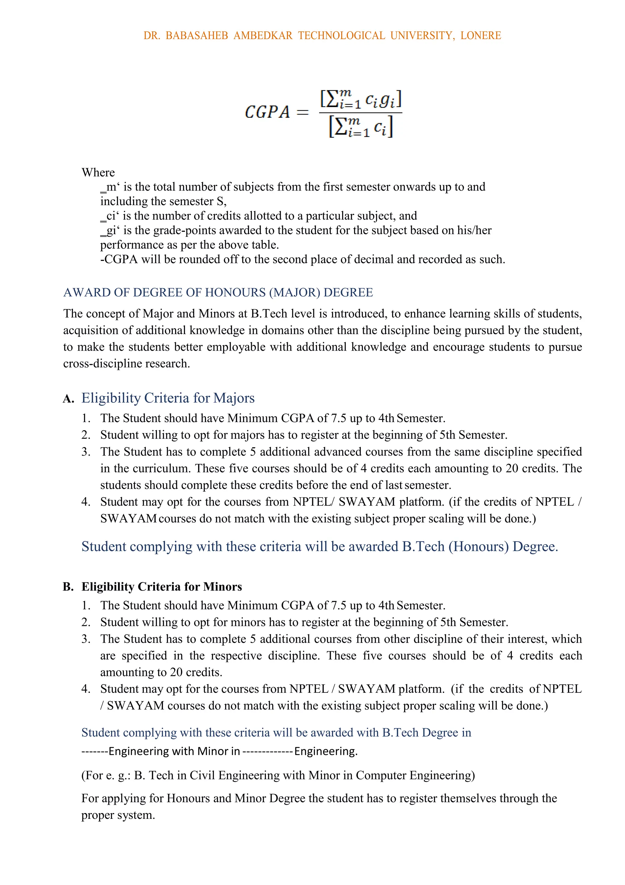DR. BABASAHEB AMBEDKAR TECHNOLOGICAL UNIVERSITY, LONERE
Where
‗m‘ is the total number of subjects from the first semester onwards up to and
including the semester S,
‗ci‘ is the number of credits allotted to a particular subject, and
‗gi‘ is the grade-points awarded to the student for the subject based on his/her
performance as per the above table.
-CGPA will be rounded off to the second place of decimal and recorded as such.
AWARD OF DEGREE OF HONOURS (MAJOR) DEGREE
The concept of Major and Minors at B.Tech level is introduced, to enhance learning skills of students,
acquisition of additional knowledge in domains other than the discipline being pursued by the student,
to make the students better employable with additional knowledge and encourage students to pursue
cross-discipline research.
A. Eligibility Criteria for Majors
1. The Student should have Minimum CGPA of 7.5 up to 4th Semester.
2. Student willing to opt for majors has to register at the beginning of 5th Semester.
3. The Student has to complete 5 additional advanced courses from the same discipline specified
in the curriculum. These five courses should be of 4 credits each amounting to 20 credits. The
students should complete these credits before the end of last semester.
4. Student may opt for the courses from NPTEL/ SWAYAM platform. (if the credits of NPTEL /
SWAYAMcourses do not match with the existing subject proper scaling will be done.)
Student complying with these criteria will be awarded B.Tech (Honours) Degree.
B. Eligibility Criteria for Minors
1. The Student should have Minimum CGPA of 7.5 up to 4th Semester.
2. Student willing to opt for minors has to register at the beginning of 5th Semester.
3. The Student has to complete 5 additional courses from other discipline of their interest, which
are specified in the respective discipline. These five courses should be of 4 credits each
amounting to 20 credits.
4. Student may opt for the courses from NPTEL / SWAYAM platform. (if the credits of NPTEL
/ SWAYAM courses do not match with the existing subject proper scaling will be done.)
Student complying with these criteria will be awarded with B.Tech Degree in
-------Engineering with Minor in -------------Engineering.
(For e. g.: B. Tech in Civil Engineering with Minor in Computer Engineering)
For applying for Honours and Minor Degree the student has to register themselves through the
proper system.
 