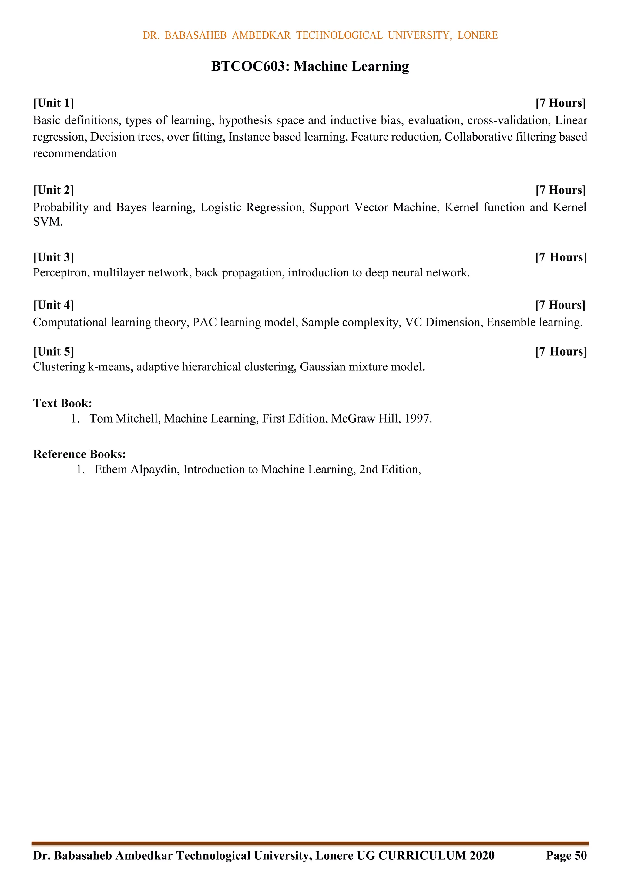 DR. BABASAHEB AMBEDKAR TECHNOLOGICAL UNIVERSITY, LONERE
Dr. Babasaheb Ambedkar Technological University, Lonere UG CURRICULUM 2020 Page 50
BTCOC603: Machine Learning
[Unit 1] [7 Hours]
Basic definitions, types of learning, hypothesis space and inductive bias, evaluation, cross-validation, Linear
regression, Decision trees, over fitting, Instance based learning, Feature reduction, Collaborative filtering based
recommendation
[Unit 2] [7 Hours]
Probability and Bayes learning, Logistic Regression, Support Vector Machine, Kernel function and Kernel
SVM.
[Unit 3] [7 Hours]
Perceptron, multilayer network, back propagation, introduction to deep neural network.
[Unit 4] [7 Hours]
Computational learning theory, PAC learning model, Sample complexity, VC Dimension, Ensemble learning.
[Unit 5] [7 Hours]
Clustering k-means, adaptive hierarchical clustering, Gaussian mixture model.
Text Book:
1. Tom Mitchell, Machine Learning, First Edition, McGraw Hill, 1997.
Reference Books:
1. Ethem Alpaydin, Introduction to Machine Learning, 2nd Edition,
 