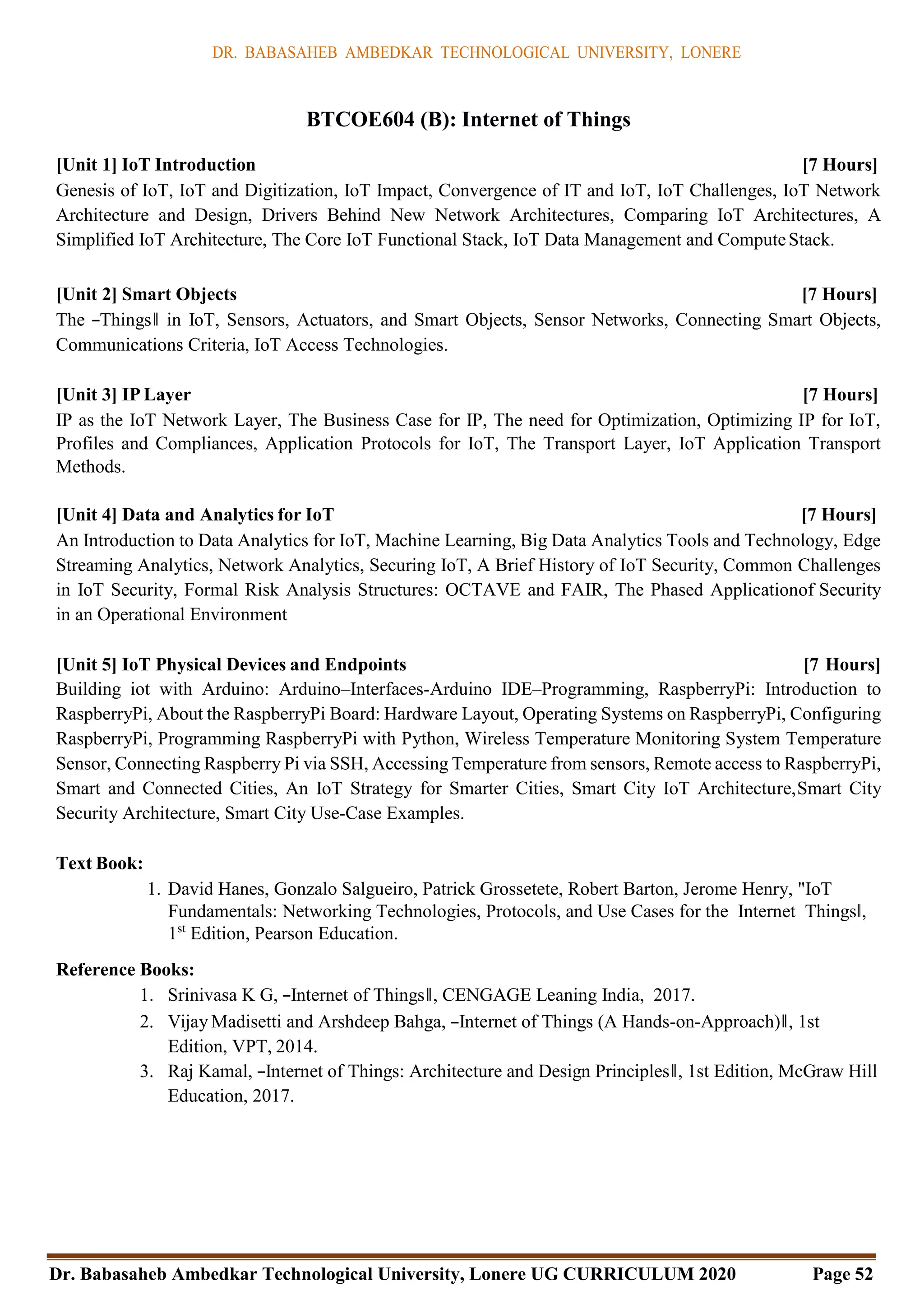 DR. BABASAHEB AMBEDKAR TECHNOLOGICAL UNIVERSITY, LONERE
Dr. Babasaheb Ambedkar Technological University, Lonere UG CURRICULUM 2020 Page 52
BTCOE604 (B): Internet of Things
[Unit 1] IoT Introduction [7 Hours]
Genesis of IoT, IoT and Digitization, IoT Impact, Convergence of IT and IoT, IoT Challenges, IoT Network
Architecture and Design, Drivers Behind New Network Architectures, Comparing IoT Architectures, A
Simplified IoT Architecture, The Core IoT Functional Stack, IoT Data Management and ComputeStack.
[Unit 2] Smart Objects [7 Hours]
The ―Things‖ in IoT, Sensors, Actuators, and Smart Objects, Sensor Networks, Connecting Smart Objects,
Communications Criteria, IoT Access Technologies.
[Unit 3] IP Layer [7 Hours]
IP as the IoT Network Layer, The Business Case for IP, The need for Optimization, Optimizing IP for IoT,
Profiles and Compliances, Application Protocols for IoT, The Transport Layer, IoT Application Transport
Methods.
[Unit 4] Data and Analytics for IoT [7 Hours]
An Introduction to Data Analytics for IoT, Machine Learning, Big Data Analytics Tools and Technology, Edge
Streaming Analytics, Network Analytics, Securing IoT, A Brief History of IoT Security, Common Challenges
in IoT Security, Formal Risk Analysis Structures: OCTAVE and FAIR, The Phased Applicationof Security
in an Operational Environment
[Unit 5] IoT Physical Devices and Endpoints [7 Hours]
Building iot with Arduino: Arduino–Interfaces-Arduino IDE–Programming, RaspberryPi: Introduction to
RaspberryPi, About the RaspberryPi Board: Hardware Layout, Operating Systems on RaspberryPi, Configuring
RaspberryPi, Programming RaspberryPi with Python, Wireless Temperature Monitoring System Temperature
Sensor, Connecting Raspberry Pi via SSH, Accessing Temperature from sensors, Remote access to RaspberryPi,
Smart and Connected Cities, An IoT Strategy for Smarter Cities, Smart City IoT Architecture,Smart City
Security Architecture, Smart City Use-Case Examples.
Text Book:
1. David Hanes, Gonzalo Salgueiro, Patrick Grossetete, Robert Barton, Jerome Henry, "IoT
Fundamentals: Networking Technologies, Protocols, and Use Cases for the Internet Things‖,
1st
Edition, Pearson Education.
Reference Books:
1. Srinivasa K G, ―Internet of Things‖, CENGAGE Leaning India, 2017.
2. Vijay Madisetti and Arshdeep Bahga, ―Internet of Things (A Hands-on-Approach)‖, 1st
Edition, VPT, 2014.
3. Raj Kamal, ―Internet of Things: Architecture and Design Principles‖, 1st Edition, McGraw Hill
Education, 2017.
 