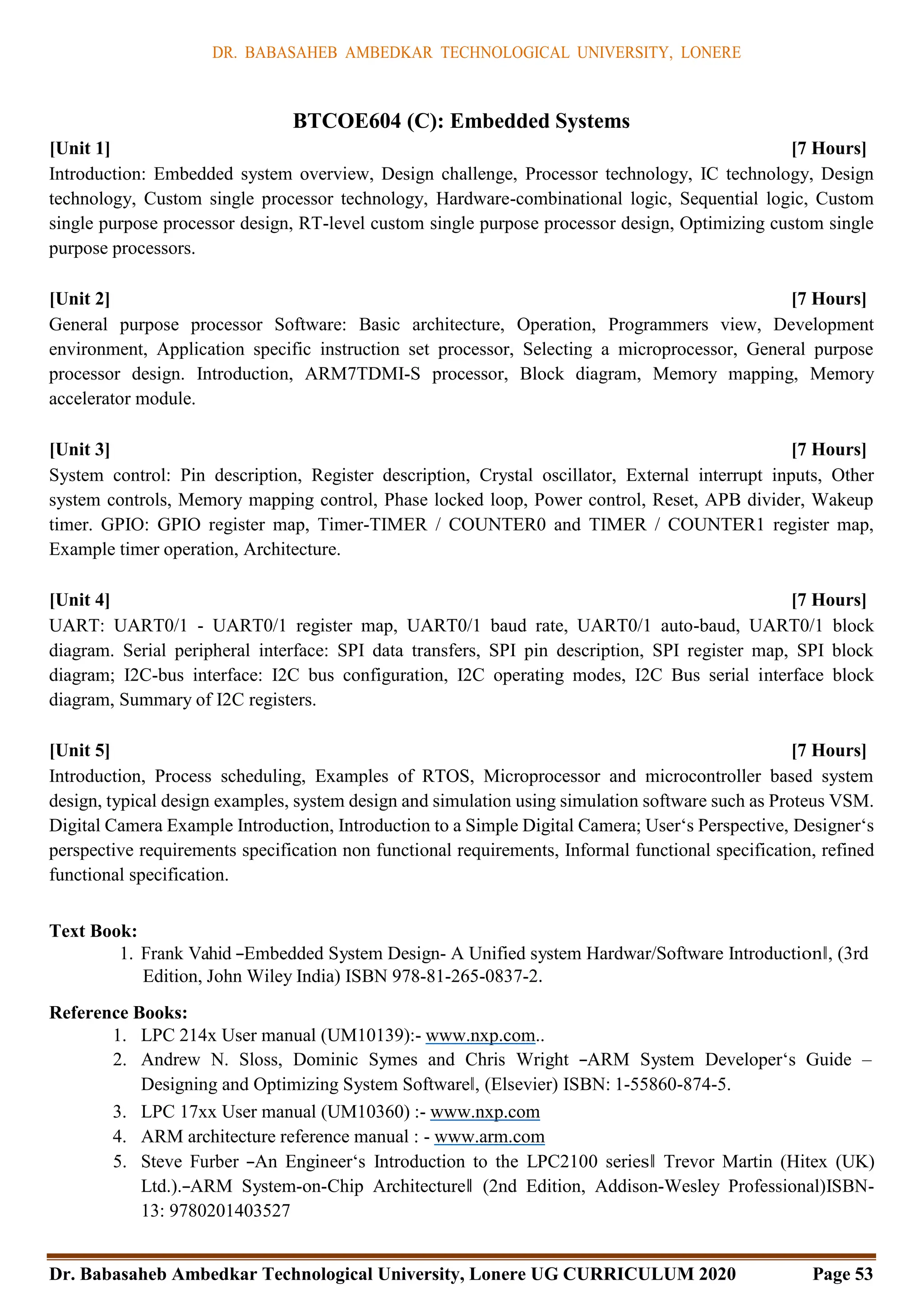 DR. BABASAHEB AMBEDKAR TECHNOLOGICAL UNIVERSITY, LONERE
Dr. Babasaheb Ambedkar Technological University, Lonere UG CURRICULUM 2020 Page 53
BTCOE604 (C): Embedded Systems
[Unit 1] [7 Hours]
Introduction: Embedded system overview, Design challenge, Processor technology, IC technology, Design
technology, Custom single processor technology, Hardware-combinational logic, Sequential logic, Custom
single purpose processor design, RT-level custom single purpose processor design, Optimizing custom single
purpose processors.
[Unit 2] [7 Hours]
General purpose processor Software: Basic architecture, Operation, Programmers view, Development
environment, Application specific instruction set processor, Selecting a microprocessor, General purpose
processor design. Introduction, ARM7TDMI-S processor, Block diagram, Memory mapping, Memory
accelerator module.
[Unit 3] [7 Hours]
System control: Pin description, Register description, Crystal oscillator, External interrupt inputs, Other
system controls, Memory mapping control, Phase locked loop, Power control, Reset, APB divider, Wakeup
timer. GPIO: GPIO register map, Timer-TIMER / COUNTER0 and TIMER / COUNTER1 register map,
Example timer operation, Architecture.
[Unit 4] [7 Hours]
UART: UART0/1 - UART0/1 register map, UART0/1 baud rate, UART0/1 auto-baud, UART0/1 block
diagram. Serial peripheral interface: SPI data transfers, SPI pin description, SPI register map, SPI block
diagram; I2C-bus interface: I2C bus configuration, I2C operating modes, I2C Bus serial interface block
diagram, Summary of I2C registers.
[Unit 5] [7 Hours]
Introduction, Process scheduling, Examples of RTOS, Microprocessor and microcontroller based system
design, typical design examples, system design and simulation using simulation software such as Proteus VSM.
Digital Camera Example Introduction, Introduction to a Simple Digital Camera; User‘s Perspective, Designer‘s
perspective requirements specification non functional requirements, Informal functional specification, refined
functional specification.
Text Book:
1. Frank Vahid ―Embedded System Design- A Unified system Hardwar/Software Introduction‖, (3rd
Edition, John Wiley India) ISBN 978-81-265-0837-2.
Reference Books:
1. LPC 214x User manual (UM10139):- www.nxp.com..
2. Andrew N. Sloss, Dominic Symes and Chris Wright ―ARM System Developer‘s Guide –
Designing and Optimizing System Software‖, (Elsevier) ISBN: 1-55860-874-5.
3. LPC 17xx User manual (UM10360) :- www.nxp.com
4. ARM architecture reference manual : - www.arm.com
5. Steve Furber ―An Engineer‘s Introduction to the LPC2100 series‖ Trevor Martin (Hitex (UK)
Ltd.).―ARM System-on-Chip Architecture‖ (2nd Edition, Addison-Wesley Professional)ISBN-
13: 9780201403527
 