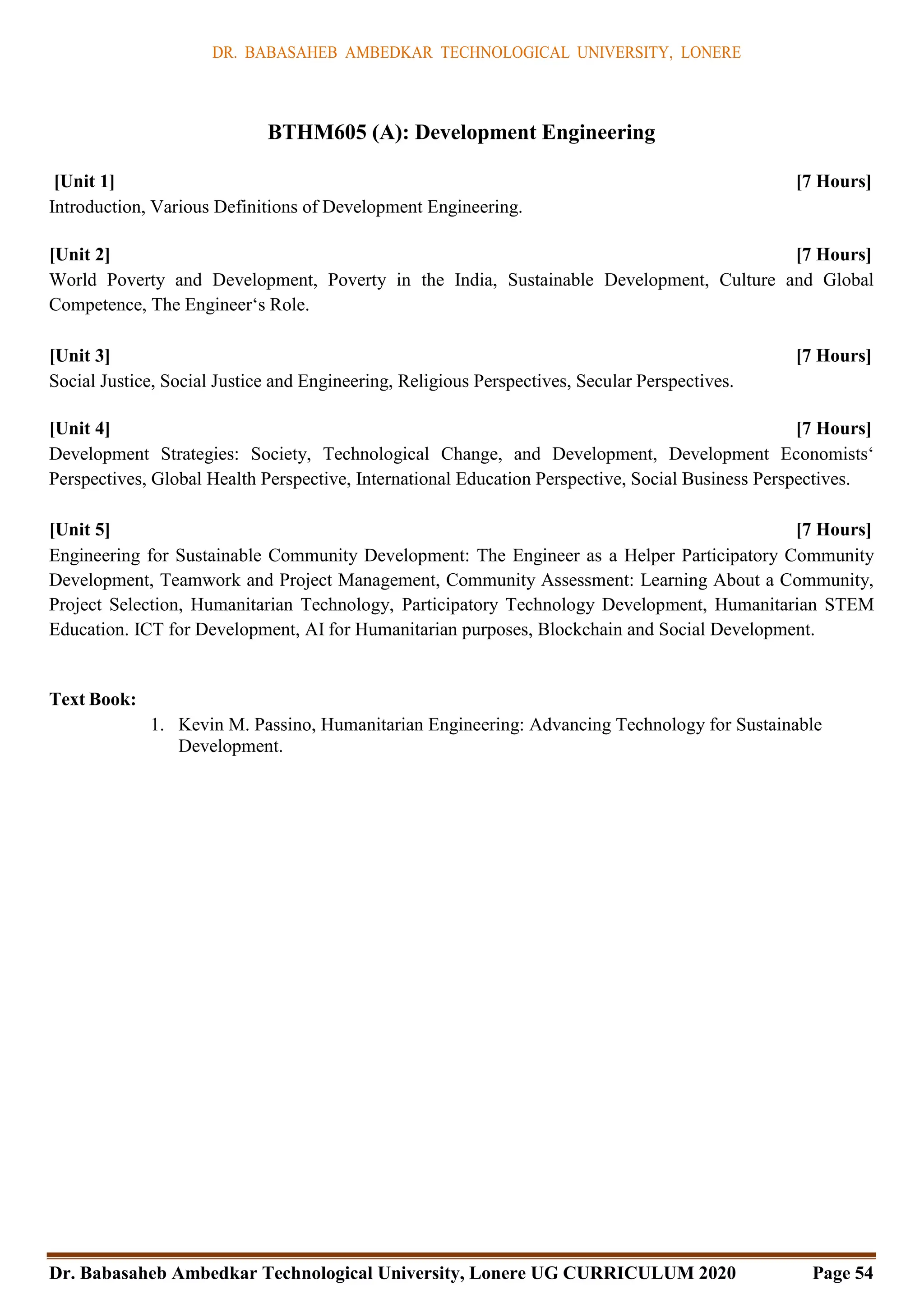 DR. BABASAHEB AMBEDKAR TECHNOLOGICAL UNIVERSITY, LONERE
Dr. Babasaheb Ambedkar Technological University, Lonere UG CURRICULUM 2020 Page 54
BTHM605 (A): Development Engineering
[Unit 1] [7 Hours]
Introduction, Various Definitions of Development Engineering.
[Unit 2] [7 Hours]
World Poverty and Development, Poverty in the India, Sustainable Development, Culture and Global
Competence, The Engineer‘s Role.
[Unit 3] [7 Hours]
Social Justice, Social Justice and Engineering, Religious Perspectives, Secular Perspectives.
[Unit 4] [7 Hours]
Development Strategies: Society, Technological Change, and Development, Development Economists‘
Perspectives, Global Health Perspective, International Education Perspective, Social Business Perspectives.
[Unit 5] [7 Hours]
Engineering for Sustainable Community Development: The Engineer as a Helper Participatory Community
Development, Teamwork and Project Management, Community Assessment: Learning About a Community,
Project Selection, Humanitarian Technology, Participatory Technology Development, Humanitarian STEM
Education. ICT for Development, AI for Humanitarian purposes, Blockchain and Social Development.
Text Book:
1. Kevin M. Passino, Humanitarian Engineering: Advancing Technology for Sustainable
Development.
 