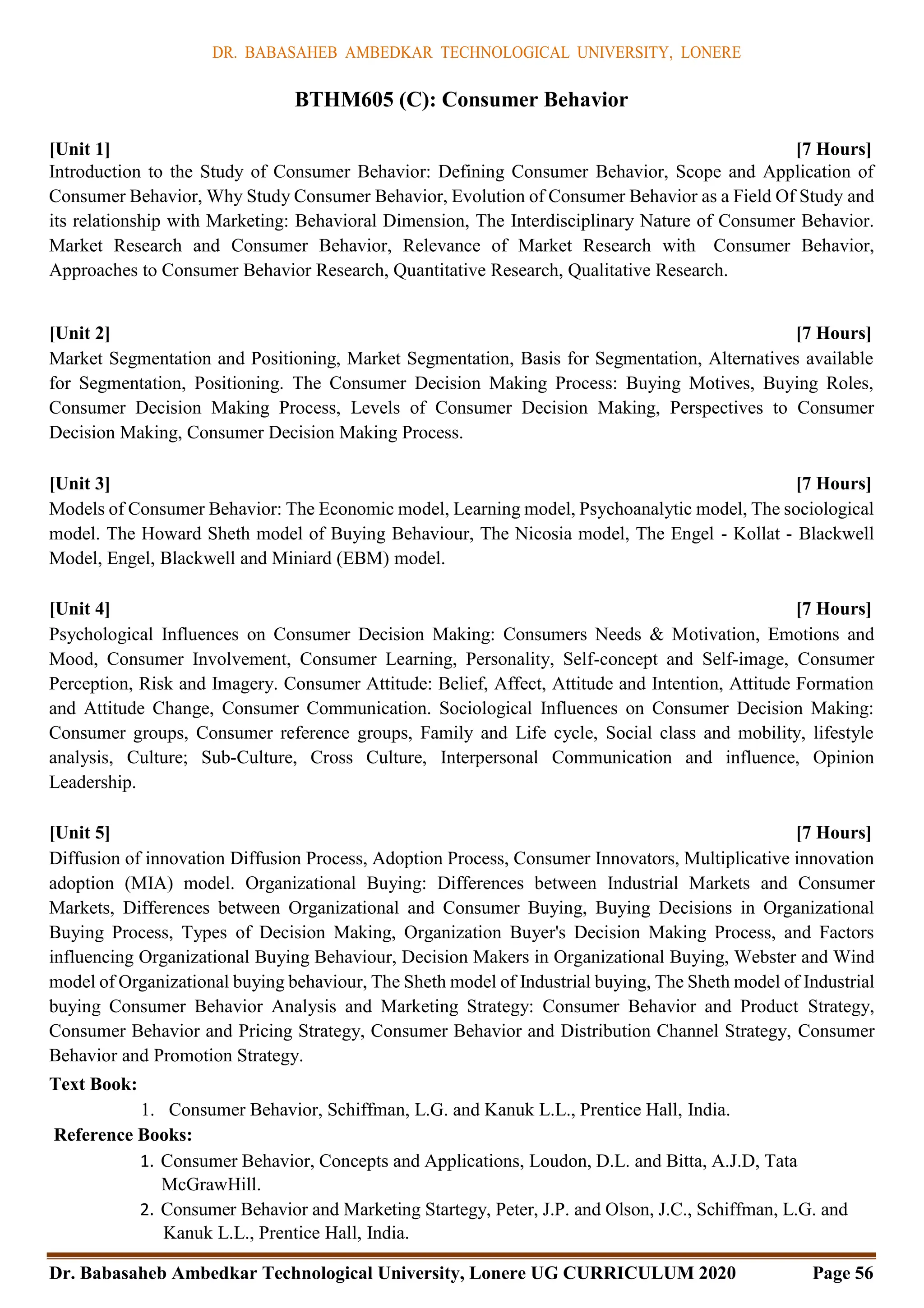 DR. BABASAHEB AMBEDKAR TECHNOLOGICAL UNIVERSITY, LONERE
Dr. Babasaheb Ambedkar Technological University, Lonere UG CURRICULUM 2020 Page 56
BTHM605 (C): Consumer Behavior
[Unit 1] [7 Hours]
Introduction to the Study of Consumer Behavior: Defining Consumer Behavior, Scope and Application of
Consumer Behavior, Why Study Consumer Behavior, Evolution of Consumer Behavior as a Field Of Study and
its relationship with Marketing: Behavioral Dimension, The Interdisciplinary Nature of Consumer Behavior.
Market Research and Consumer Behavior, Relevance of Market Research with Consumer Behavior,
Approaches to Consumer Behavior Research, Quantitative Research, Qualitative Research.
[Unit 2] [7 Hours]
Market Segmentation and Positioning, Market Segmentation, Basis for Segmentation, Alternatives available
for Segmentation, Positioning. The Consumer Decision Making Process: Buying Motives, Buying Roles,
Consumer Decision Making Process, Levels of Consumer Decision Making, Perspectives to Consumer
Decision Making, Consumer Decision Making Process.
[Unit 3] [7 Hours]
Models of Consumer Behavior: The Economic model, Learning model, Psychoanalytic model, The sociological
model. The Howard Sheth model of Buying Behaviour, The Nicosia model, The Engel - Kollat - Blackwell
Model, Engel, Blackwell and Miniard (EBM) model.
[Unit 4] [7 Hours]
Psychological Influences on Consumer Decision Making: Consumers Needs & Motivation, Emotions and
Mood, Consumer Involvement, Consumer Learning, Personality, Self-concept and Self-image, Consumer
Perception, Risk and Imagery. Consumer Attitude: Belief, Affect, Attitude and Intention, Attitude Formation
and Attitude Change, Consumer Communication. Sociological Influences on Consumer Decision Making:
Consumer groups, Consumer reference groups, Family and Life cycle, Social class and mobility, lifestyle
analysis, Culture; Sub-Culture, Cross Culture, Interpersonal Communication and influence, Opinion
Leadership.
[Unit 5] [7 Hours]
Diffusion of innovation Diffusion Process, Adoption Process, Consumer Innovators, Multiplicative innovation
adoption (MIA) model. Organizational Buying: Differences between Industrial Markets and Consumer
Markets, Differences between Organizational and Consumer Buying, Buying Decisions in Organizational
Buying Process, Types of Decision Making, Organization Buyer's Decision Making Process, and Factors
influencing Organizational Buying Behaviour, Decision Makers in Organizational Buying, Webster and Wind
model of Organizational buying behaviour, The Sheth model of Industrial buying, The Sheth model of Industrial
buying Consumer Behavior Analysis and Marketing Strategy: Consumer Behavior and Product Strategy,
Consumer Behavior and Pricing Strategy, Consumer Behavior and Distribution Channel Strategy, Consumer
Behavior and Promotion Strategy.
Text Book:
1. Consumer Behavior, Schiffman, L.G. and Kanuk L.L., Prentice Hall, India.
Reference Books:
1. Consumer Behavior, Concepts and Applications, Loudon, D.L. and Bitta, A.J.D, Tata
McGrawHill.
2. Consumer Behavior and Marketing Startegy, Peter, J.P. and Olson, J.C., Schiffman, L.G. and
Kanuk L.L., Prentice Hall, India.
 
