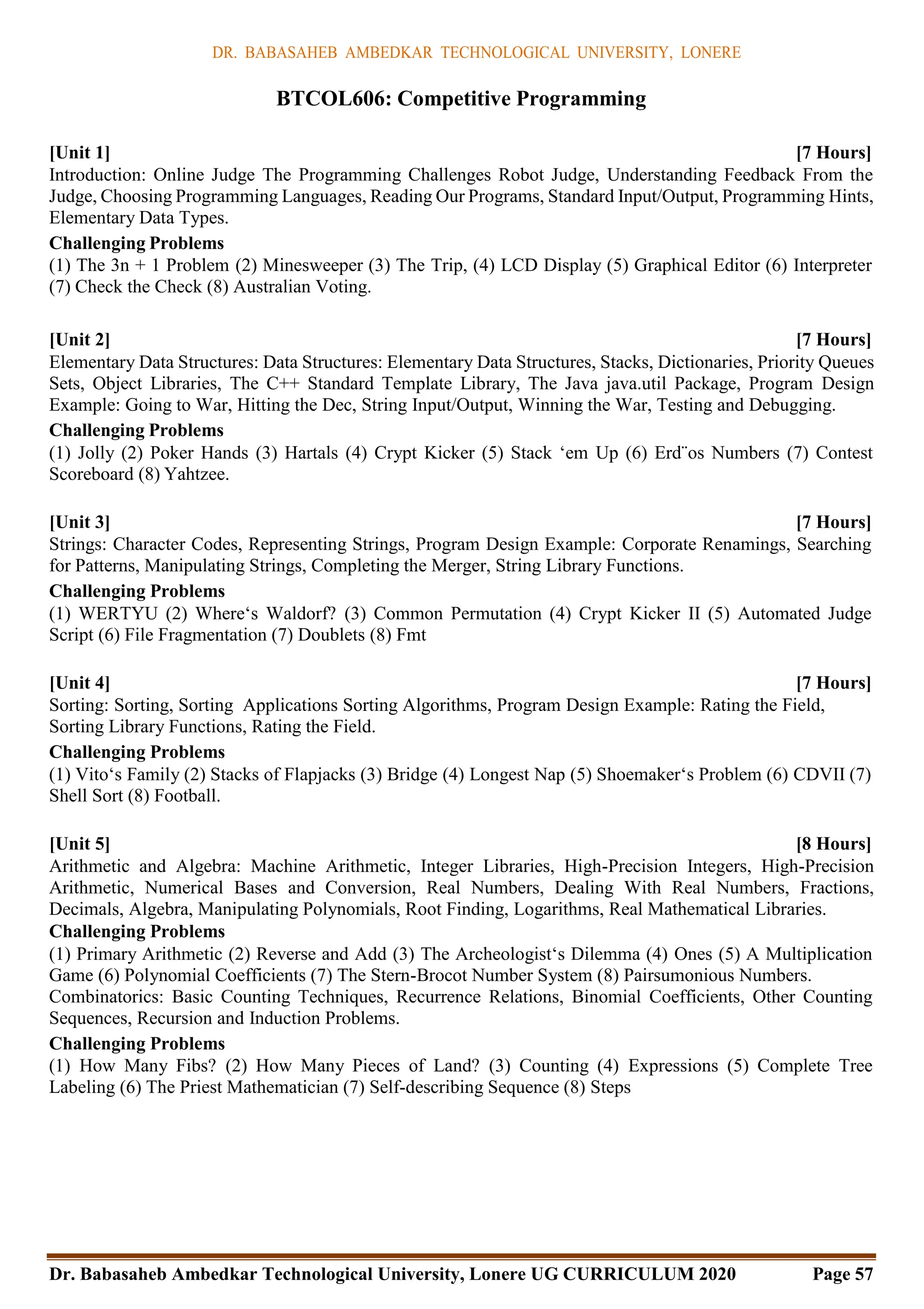 DR. BABASAHEB AMBEDKAR TECHNOLOGICAL UNIVERSITY, LONERE
Dr. Babasaheb Ambedkar Technological University, Lonere UG CURRICULUM 2020 Page 57
BTCOL606: Competitive Programming
[Unit 1] [7 Hours]
Introduction: Online Judge The Programming Challenges Robot Judge, Understanding Feedback From the
Judge, Choosing Programming Languages, Reading Our Programs, Standard Input/Output, Programming Hints,
Elementary Data Types.
Challenging Problems
(1) The 3n + 1 Problem (2) Minesweeper (3) The Trip, (4) LCD Display (5) Graphical Editor (6) Interpreter
(7) Check the Check (8) Australian Voting.
[Unit 2] [7 Hours]
Elementary Data Structures: Data Structures: Elementary Data Structures, Stacks, Dictionaries, Priority Queues
Sets, Object Libraries, The C++ Standard Template Library, The Java java.util Package, Program Design
Example: Going to War, Hitting the Dec, String Input/Output, Winning the War, Testing and Debugging.
Challenging Problems
(1) Jolly (2) Poker Hands (3) Hartals (4) Crypt Kicker (5) Stack ‘em Up (6) Erd¨os Numbers (7) Contest
Scoreboard (8) Yahtzee.
[Unit 3] [7 Hours]
Strings: Character Codes, Representing Strings, Program Design Example: Corporate Renamings, Searching
for Patterns, Manipulating Strings, Completing the Merger, String Library Functions.
Challenging Problems
(1) WERTYU (2) Where‘s Waldorf? (3) Common Permutation (4) Crypt Kicker II (5) Automated Judge
Script (6) File Fragmentation (7) Doublets (8) Fmt
[Unit 4] [7 Hours]
Sorting: Sorting, Sorting Applications Sorting Algorithms, Program Design Example: Rating the Field,
Sorting Library Functions, Rating the Field.
Challenging Problems
(1) Vito‘s Family (2) Stacks of Flapjacks (3) Bridge (4) Longest Nap (5) Shoemaker‘s Problem (6) CDVII (7)
Shell Sort (8) Football.
[Unit 5] [8 Hours]
Arithmetic and Algebra: Machine Arithmetic, Integer Libraries, High-Precision Integers, High-Precision
Arithmetic, Numerical Bases and Conversion, Real Numbers, Dealing With Real Numbers, Fractions,
Decimals, Algebra, Manipulating Polynomials, Root Finding, Logarithms, Real Mathematical Libraries.
Challenging Problems
(1) Primary Arithmetic (2) Reverse and Add (3) The Archeologist‘s Dilemma (4) Ones (5) A Multiplication
Game (6) Polynomial Coefficients (7) The Stern-Brocot Number System (8) Pairsumonious Numbers.
Combinatorics: Basic Counting Techniques, Recurrence Relations, Binomial Coefficients, Other Counting
Sequences, Recursion and Induction Problems.
Challenging Problems
(1) How Many Fibs? (2) How Many Pieces of Land? (3) Counting (4) Expressions (5) Complete Tree
Labeling (6) The Priest Mathematician (7) Self-describing Sequence (8) Steps
 