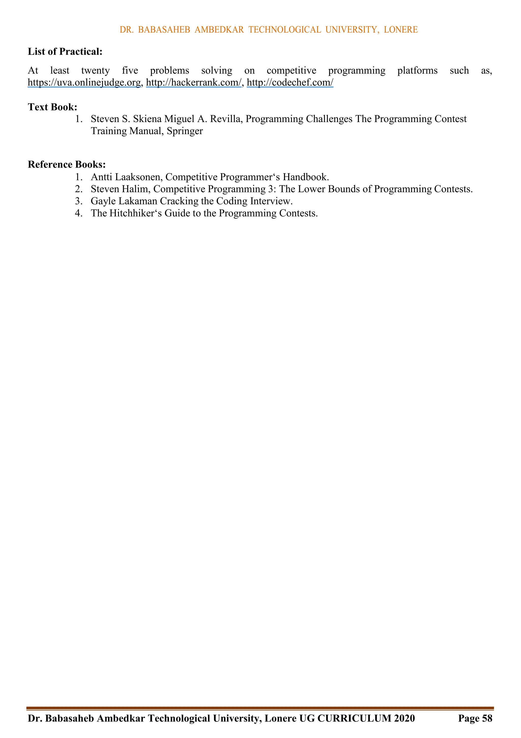 DR. BABASAHEB AMBEDKAR TECHNOLOGICAL UNIVERSITY, LONERE
Dr. Babasaheb Ambedkar Technological University, Lonere UG CURRICULUM 2020 Page 58
List of Practical:
At least twenty five problems solving on competitive programming platforms such as,
https://uva.onlinejudge.org, http://hackerrank.com/, http://codechef.com/
Text Book:
1. Steven S. Skiena Miguel A. Revilla, Programming Challenges The Programming Contest
Training Manual, Springer
Reference Books:
1. Antti Laaksonen, Competitive Programmer‘s Handbook.
2. Steven Halim, Competitive Programming 3: The Lower Bounds of Programming Contests.
3. Gayle Lakaman Cracking the Coding Interview.
4. The Hitchhiker‘s Guide to the Programming Contests.
 