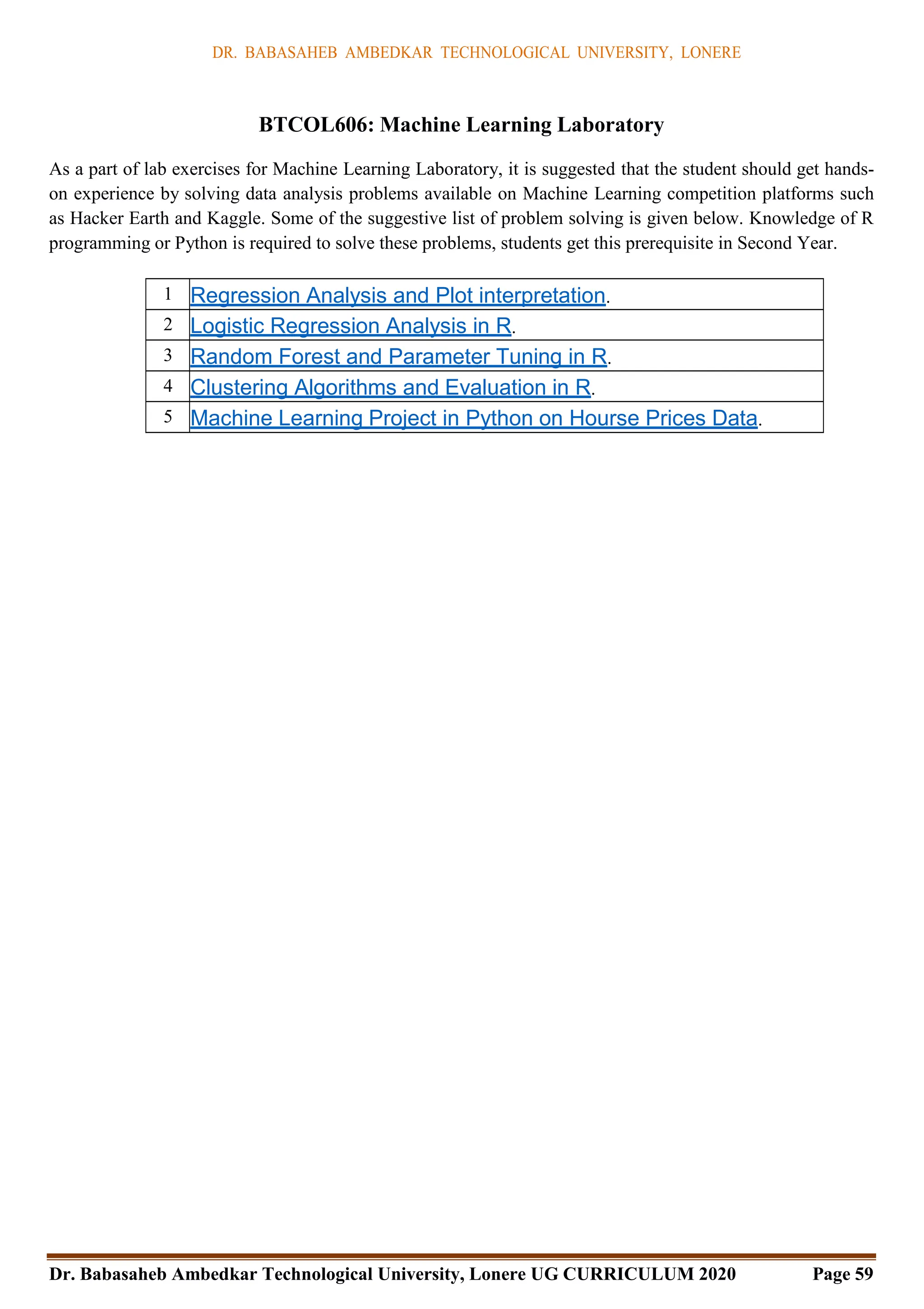 DR. BABASAHEB AMBEDKAR TECHNOLOGICAL UNIVERSITY, LONERE
Dr. Babasaheb Ambedkar Technological University, Lonere UG CURRICULUM 2020 Page 59
BTCOL606: Machine Learning Laboratory
As a part of lab exercises for Machine Learning Laboratory, it is suggested that the student should get hands-
on experience by solving data analysis problems available on Machine Learning competition platforms such
as Hacker Earth and Kaggle. Some of the suggestive list of problem solving is given below. Knowledge of R
programming or Python is required to solve these problems, students get this prerequisite in Second Year.
1 Regression Analysis and Plot interpretation.
2 Logistic Regression Analysis in R.
3 Random Forest and Parameter Tuning in R.
4 Clustering Algorithms and Evaluation in R.
5 Machine Learning Project in Python on Hourse Prices Data.
 