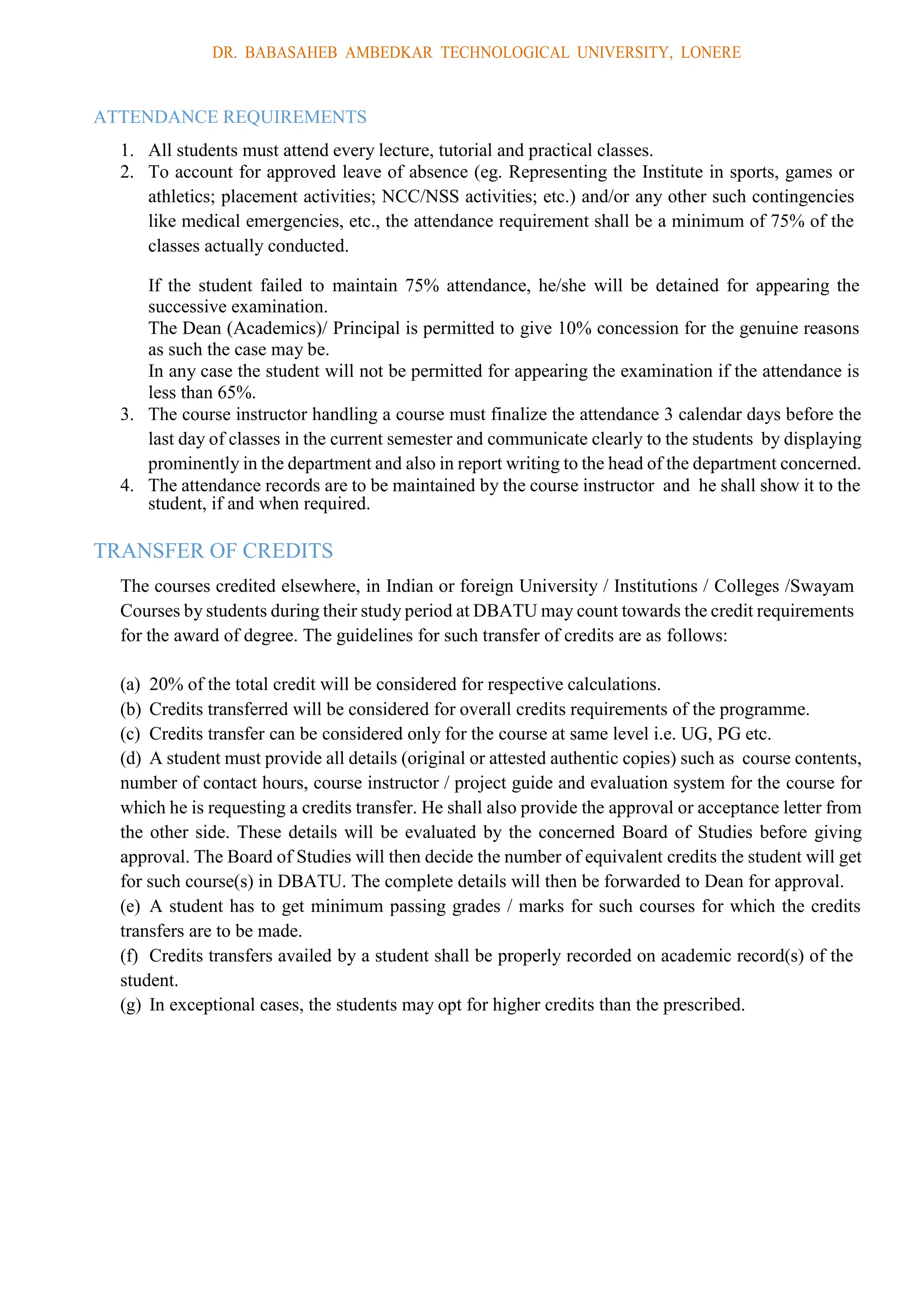 DR. BABASAHEB AMBEDKAR TECHNOLOGICAL UNIVERSITY, LONERE
ATTENDANCE REQUIREMENTS
1. All students must attend every lecture, tutorial and practical classes.
2. To account for approved leave of absence (eg. Representing the Institute in sports, games or
athletics; placement activities; NCC/NSS activities; etc.) and/or any other such contingencies
like medical emergencies, etc., the attendance requirement shall be a minimum of 75% of the
classes actually conducted.
If the student failed to maintain 75% attendance, he/she will be detained for appearing the
successive examination.
The Dean (Academics)/ Principal is permitted to give 10% concession for the genuine reasons
as such the case may be.
In any case the student will not be permitted for appearing the examination if the attendance is
less than 65%.
3. The course instructor handling a course must finalize the attendance 3 calendar days before the
last day of classes in the current semester and communicate clearly to the students by displaying
prominently in the department and also in report writing to the head of the department concerned.
4. The attendance records are to be maintained by the course instructor and he shall show it to the
student, if and when required.
TRANSFER OF CREDITS
The courses credited elsewhere, in Indian or foreign University / Institutions / Colleges /Swayam
Courses by students during their study period at DBATU may count towards the credit requirements
for the award of degree. The guidelines for such transfer of credits are as follows:
(a) 20% of the total credit will be considered for respective calculations.
(b) Credits transferred will be considered for overall credits requirements of the programme.
(c) Credits transfer can be considered only for the course at same level i.e. UG, PG etc.
(d) A student must provide all details (original or attested authentic copies) such as course contents,
number of contact hours, course instructor / project guide and evaluation system for the course for
which he is requesting a credits transfer. He shall also provide the approval or acceptance letter from
the other side. These details will be evaluated by the concerned Board of Studies before giving
approval. The Board of Studies will then decide the number of equivalent credits the student will get
for such course(s) in DBATU. The complete details will then be forwarded to Dean for approval.
(e) A student has to get minimum passing grades / marks for such courses for which the credits
transfers are to be made.
(f) Credits transfers availed by a student shall be properly recorded on academic record(s) of the
student.
(g) In exceptional cases, the students may opt for higher credits than the prescribed.
 
