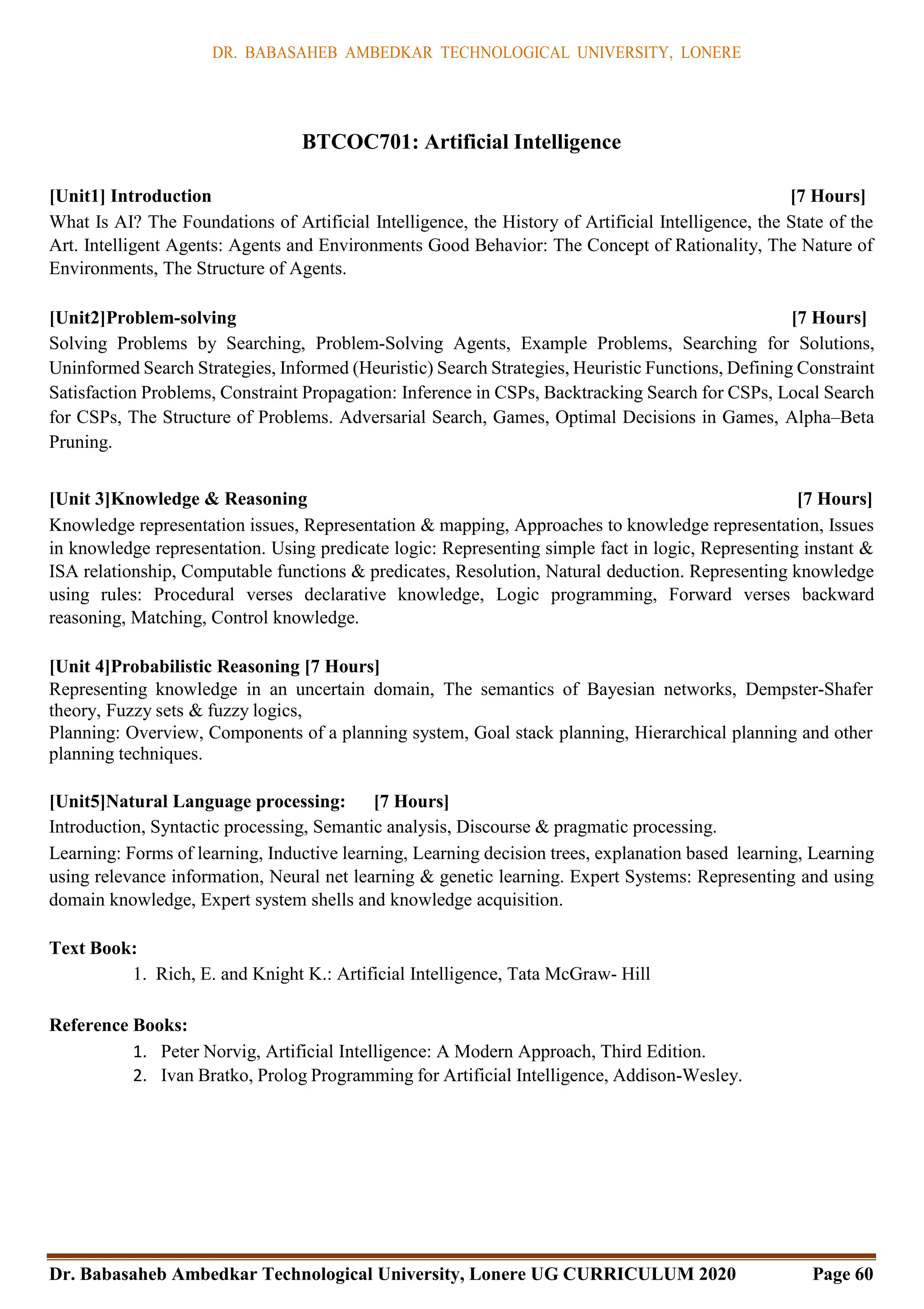 DR. BABASAHEB AMBEDKAR TECHNOLOGICAL UNIVERSITY, LONERE
Dr. Babasaheb Ambedkar Technological University, Lonere UG CURRICULUM 2020 Page 60
BTCOC701: Artificial Intelligence
[Unit1] Introduction [7 Hours]
What Is AI? The Foundations of Artificial Intelligence, the History of Artificial Intelligence, the State of the
Art. Intelligent Agents: Agents and Environments Good Behavior: The Concept of Rationality, The Nature of
Environments, The Structure of Agents.
[Unit2]Problem-solving [7 Hours]
Solving Problems by Searching, Problem-Solving Agents, Example Problems, Searching for Solutions,
Uninformed Search Strategies, Informed (Heuristic) Search Strategies, Heuristic Functions, Defining Constraint
Satisfaction Problems, Constraint Propagation: Inference in CSPs, Backtracking Search for CSPs, Local Search
for CSPs, The Structure of Problems. Adversarial Search, Games, Optimal Decisions in Games, Alpha–Beta
Pruning.
[Unit 3]Knowledge & Reasoning [7 Hours]
Knowledge representation issues, Representation & mapping, Approaches to knowledge representation, Issues
in knowledge representation. Using predicate logic: Representing simple fact in logic, Representing instant &
ISA relationship, Computable functions & predicates, Resolution, Natural deduction. Representing knowledge
using rules: Procedural verses declarative knowledge, Logic programming, Forward verses backward
reasoning, Matching, Control knowledge.
[Unit 4]Probabilistic Reasoning [7 Hours]
Representing knowledge in an uncertain domain, The semantics of Bayesian networks, Dempster-Shafer
theory, Fuzzy sets & fuzzy logics,
Planning: Overview, Components of a planning system, Goal stack planning, Hierarchical planning and other
planning techniques.
[Unit5]Natural Language processing: [7 Hours]
Introduction, Syntactic processing, Semantic analysis, Discourse & pragmatic processing.
Learning: Forms of learning, Inductive learning, Learning decision trees, explanation based learning, Learning
using relevance information, Neural net learning & genetic learning. Expert Systems: Representing and using
domain knowledge, Expert system shells and knowledge acquisition.
Text Book:
1. Rich, E. and Knight K.: Artificial Intelligence, Tata McGraw- Hill
Reference Books:
1. Peter Norvig, Artificial Intelligence: A Modern Approach, Third Edition.
2. Ivan Bratko, Prolog Programming for Artificial Intelligence, Addison-Wesley.
 