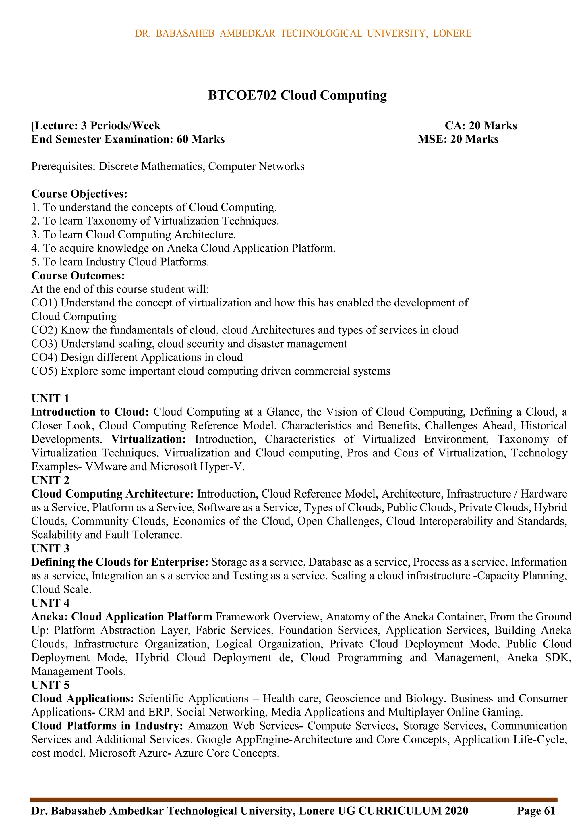 DR. BABASAHEB AMBEDKAR TECHNOLOGICAL UNIVERSITY, LONERE
Dr. Babasaheb Ambedkar Technological University, Lonere UG CURRICULUM 2020 Page 61
BTCOE702 Cloud Computing
[Lecture: 3 Periods/Week CA: 20 Marks
End Semester Examination: 60 Marks MSE: 20 Marks
Prerequisites: Discrete Mathematics, Computer Networks
Course Objectives:
1. To understand the concepts of Cloud Computing.
2. To learn Taxonomy of Virtualization Techniques.
3. To learn Cloud Computing Architecture.
4. To acquire knowledge on Aneka Cloud Application Platform.
5. To learn Industry Cloud Platforms.
Course Outcomes:
At the end of this course student will:
CO1) Understand the concept of virtualization and how this has enabled the development of
Cloud Computing
CO2) Know the fundamentals of cloud, cloud Architectures and types of services in cloud
CO3) Understand scaling, cloud security and disaster management
CO4) Design different Applications in cloud
CO5) Explore some important cloud computing driven commercial systems
UNIT 1
Introduction to Cloud: Cloud Computing at a Glance, the Vision of Cloud Computing, Defining a Cloud, a
Closer Look, Cloud Computing Reference Model. Characteristics and Benefits, Challenges Ahead, Historical
Developments. Virtualization: Introduction, Characteristics of Virtualized Environment, Taxonomy of
Virtualization Techniques, Virtualization and Cloud computing, Pros and Cons of Virtualization, Technology
Examples- VMware and Microsoft Hyper-V.
UNIT 2
Cloud Computing Architecture: Introduction, Cloud Reference Model, Architecture, Infrastructure / Hardware
as a Service, Platform as a Service, Software as a Service, Types of Clouds, Public Clouds, Private Clouds, Hybrid
Clouds, Community Clouds, Economics of the Cloud, Open Challenges, Cloud Interoperability and Standards,
Scalability and Fault Tolerance.
UNIT 3
Defining the Clouds for Enterprise: Storage as a service, Database as a service, Process as a service, Information
as a service, Integration an s a service and Testing as a service. Scaling a cloud infrastructure -Capacity Planning,
Cloud Scale.
UNIT 4
Aneka: Cloud Application Platform Framework Overview, Anatomy of the Aneka Container, From the Ground
Up: Platform Abstraction Layer, Fabric Services, Foundation Services, Application Services, Building Aneka
Clouds, Infrastructure Organization, Logical Organization, Private Cloud Deployment Mode, Public Cloud
Deployment Mode, Hybrid Cloud Deployment de, Cloud Programming and Management, Aneka SDK,
Management Tools.
UNIT 5
Cloud Applications: Scientific Applications – Health care, Geoscience and Biology. Business and Consumer
Applications- CRM and ERP, Social Networking, Media Applications and Multiplayer Online Gaming.
Cloud Platforms in Industry: Amazon Web Services- Compute Services, Storage Services, Communication
Services and Additional Services. Google AppEngine-Architecture and Core Concepts, Application Life-Cycle,
cost model. Microsoft Azure- Azure Core Concepts.
 
