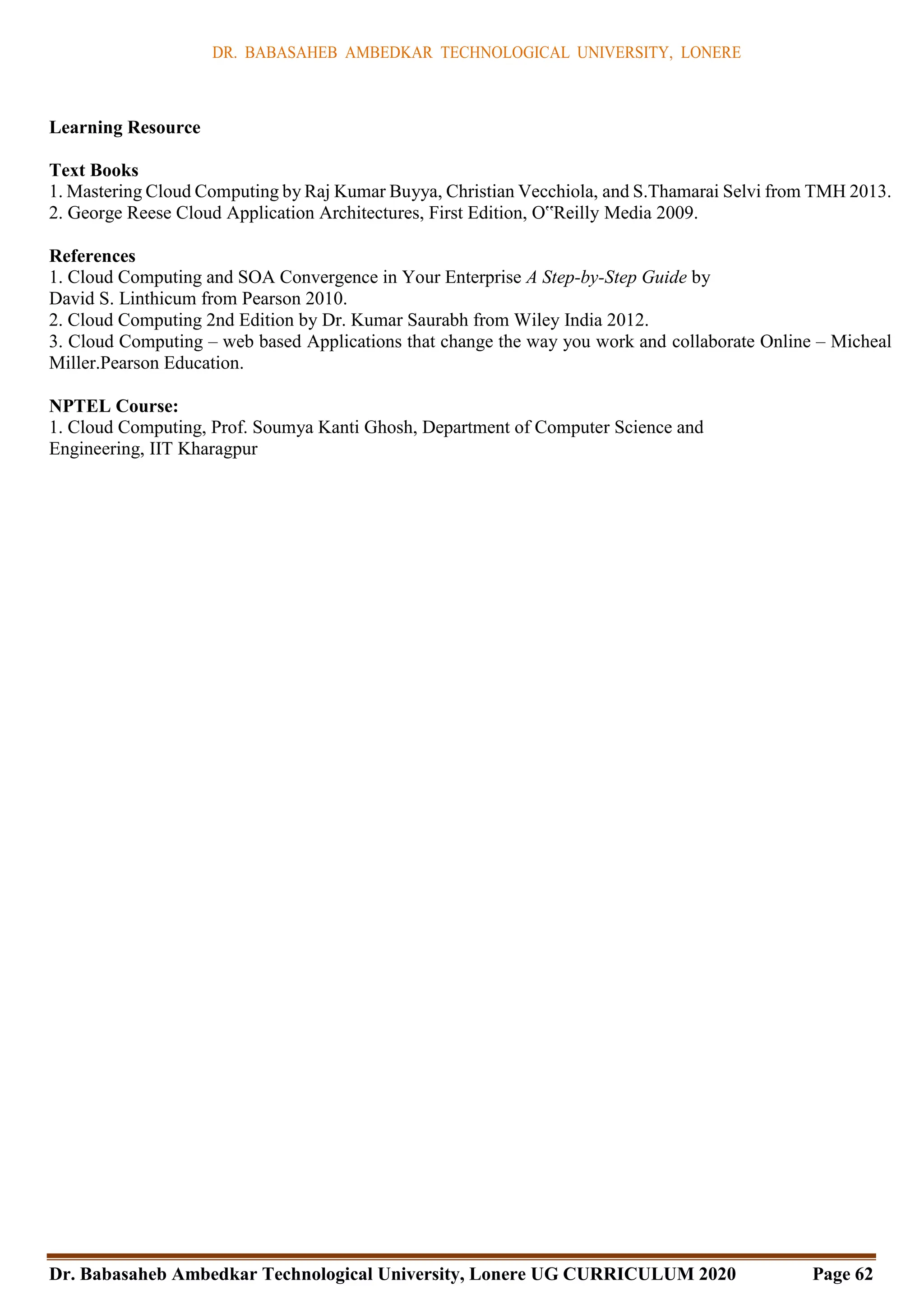 DR. BABASAHEB AMBEDKAR TECHNOLOGICAL UNIVERSITY, LONERE
Dr. Babasaheb Ambedkar Technological University, Lonere UG CURRICULUM 2020 Page 62
Learning Resource
Text Books
1. Mastering Cloud Computing by Raj Kumar Buyya, Christian Vecchiola, and S.Thamarai Selvi from TMH 2013.
2. George Reese Cloud Application Architectures, First Edition, O‟Reilly Media 2009.
References
1. Cloud Computing and SOA Convergence in Your Enterprise A Step-by-Step Guide by
David S. Linthicum from Pearson 2010.
2. Cloud Computing 2nd Edition by Dr. Kumar Saurabh from Wiley India 2012.
3. Cloud Computing – web based Applications that change the way you work and collaborate Online – Micheal
Miller.Pearson Education.
NPTEL Course:
1. Cloud Computing, Prof. Soumya Kanti Ghosh, Department of Computer Science and
Engineering, IIT Kharagpur
 