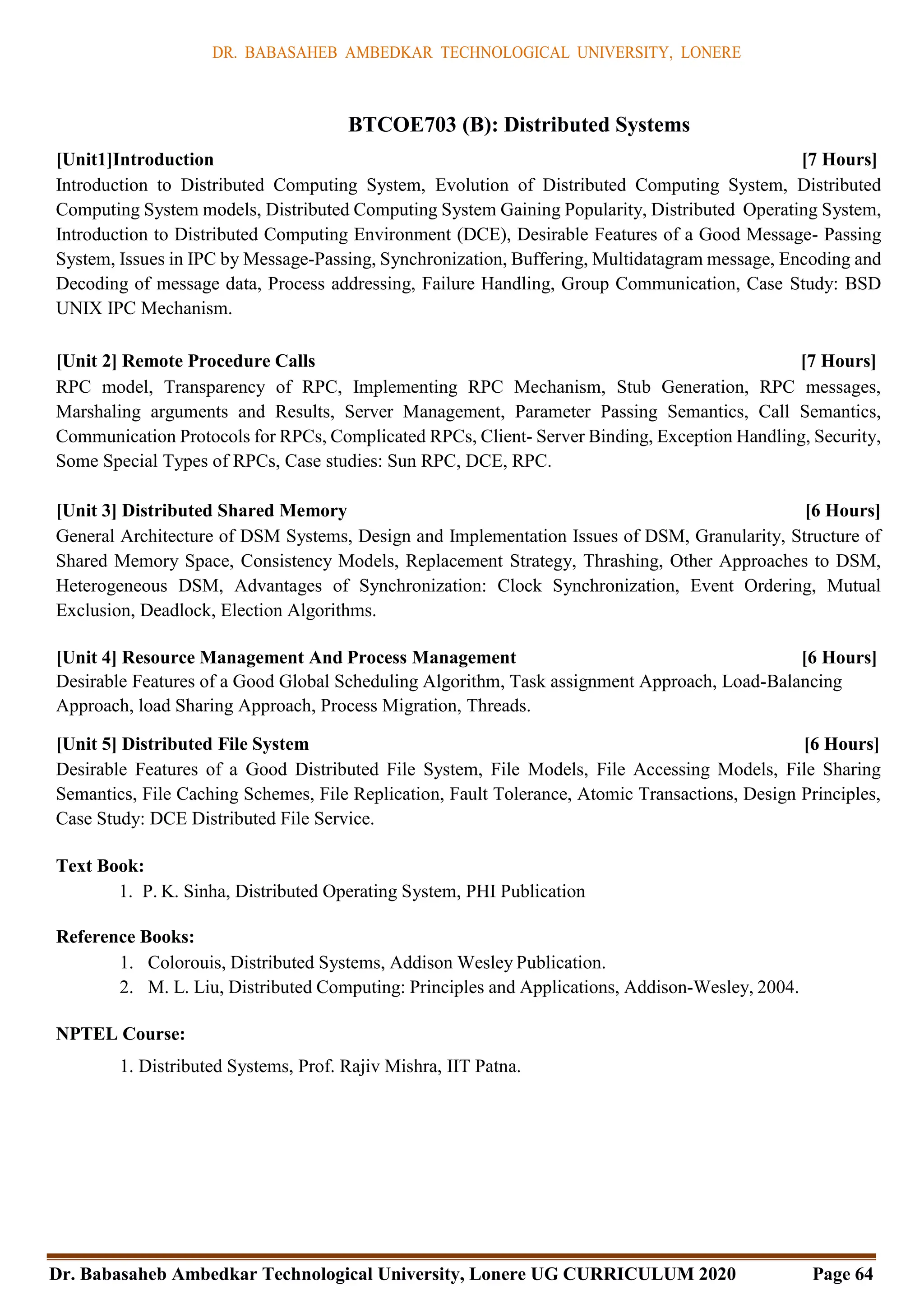 DR. BABASAHEB AMBEDKAR TECHNOLOGICAL UNIVERSITY, LONERE
Dr. Babasaheb Ambedkar Technological University, Lonere UG CURRICULUM 2020 Page 64
BTCOE703 (B): Distributed Systems
[Unit1]Introduction [7 Hours]
Introduction to Distributed Computing System, Evolution of Distributed Computing System, Distributed
Computing System models, Distributed Computing System Gaining Popularity, Distributed Operating System,
Introduction to Distributed Computing Environment (DCE), Desirable Features of a Good Message- Passing
System, Issues in IPC by Message-Passing, Synchronization, Buffering, Multidatagram message, Encoding and
Decoding of message data, Process addressing, Failure Handling, Group Communication, Case Study: BSD
UNIX IPC Mechanism.
[Unit 2] Remote Procedure Calls [7 Hours]
RPC model, Transparency of RPC, Implementing RPC Mechanism, Stub Generation, RPC messages,
Marshaling arguments and Results, Server Management, Parameter Passing Semantics, Call Semantics,
Communication Protocols for RPCs, Complicated RPCs, Client- Server Binding, Exception Handling, Security,
Some Special Types of RPCs, Case studies: Sun RPC, DCE, RPC.
[Unit 3] Distributed Shared Memory [6 Hours]
General Architecture of DSM Systems, Design and Implementation Issues of DSM, Granularity, Structure of
Shared Memory Space, Consistency Models, Replacement Strategy, Thrashing, Other Approaches to DSM,
Heterogeneous DSM, Advantages of Synchronization: Clock Synchronization, Event Ordering, Mutual
Exclusion, Deadlock, Election Algorithms.
[Unit 4] Resource Management And Process Management [6 Hours]
Desirable Features of a Good Global Scheduling Algorithm, Task assignment Approach, Load-Balancing
Approach, load Sharing Approach, Process Migration, Threads.
[Unit 5] Distributed File System [6 Hours]
Desirable Features of a Good Distributed File System, File Models, File Accessing Models, File Sharing
Semantics, File Caching Schemes, File Replication, Fault Tolerance, Atomic Transactions, Design Principles,
Case Study: DCE Distributed File Service.
Text Book:
1. P. K. Sinha, Distributed Operating System, PHI Publication
Reference Books:
1. Colorouis, Distributed Systems, Addison Wesley Publication.
2. M. L. Liu, Distributed Computing: Principles and Applications, Addison-Wesley, 2004.
NPTEL Course:
1. Distributed Systems, Prof. Rajiv Mishra, IIT Patna.
 