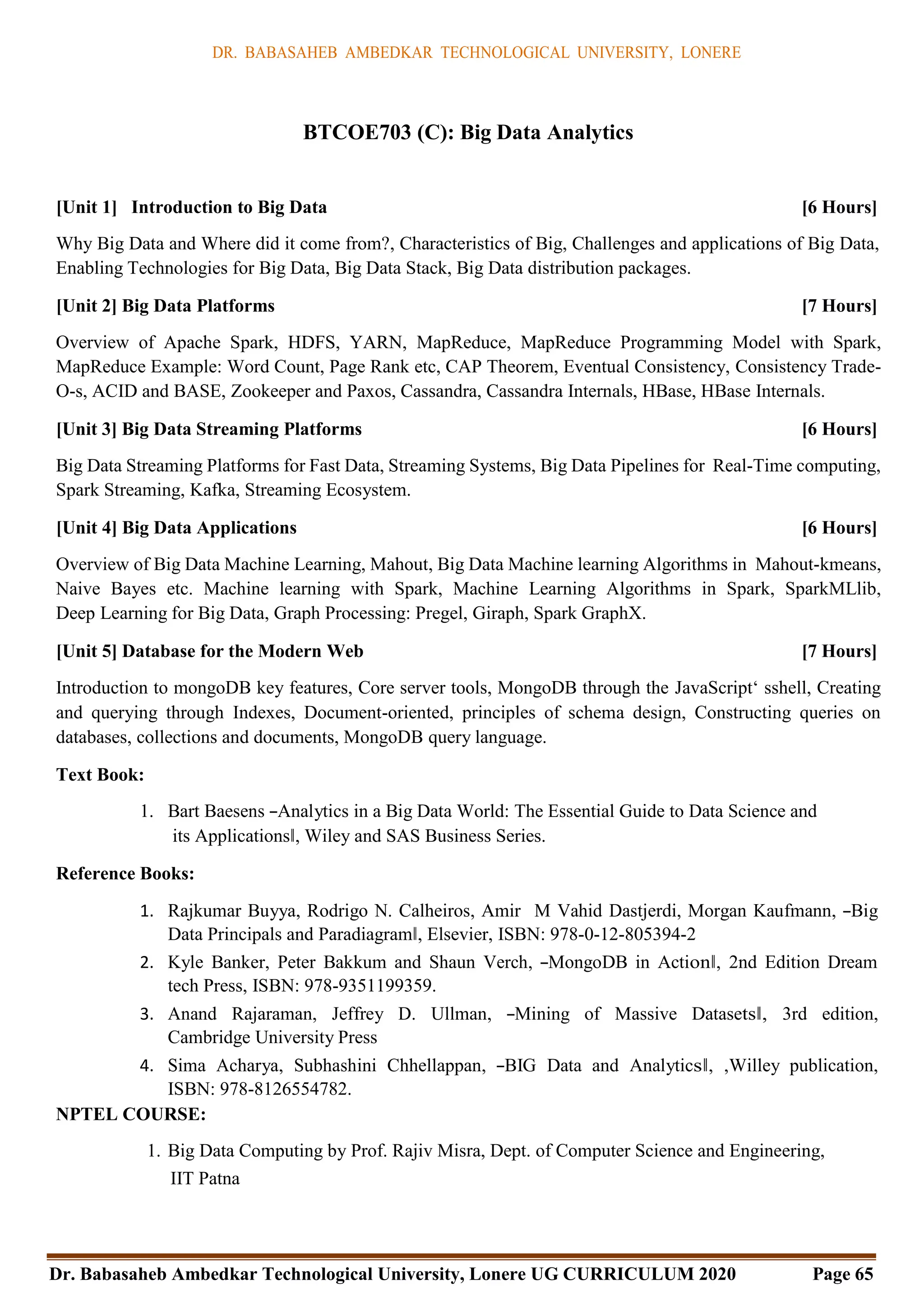DR. BABASAHEB AMBEDKAR TECHNOLOGICAL UNIVERSITY, LONERE
Dr. Babasaheb Ambedkar Technological University, Lonere UG CURRICULUM 2020 Page 65
BTCOE703 (C): Big Data Analytics
[Unit 1] Introduction to Big Data [6 Hours]
Why Big Data and Where did it come from?, Characteristics of Big, Challenges and applications of Big Data,
Enabling Technologies for Big Data, Big Data Stack, Big Data distribution packages.
[Unit 2] Big Data Platforms [7 Hours]
Overview of Apache Spark, HDFS, YARN, MapReduce, MapReduce Programming Model with Spark,
MapReduce Example: Word Count, Page Rank etc, CAP Theorem, Eventual Consistency, Consistency Trade-
O-s, ACID and BASE, Zookeeper and Paxos, Cassandra, Cassandra Internals, HBase, HBase Internals.
[Unit 3] Big Data Streaming Platforms [6 Hours]
Big Data Streaming Platforms for Fast Data, Streaming Systems, Big Data Pipelines for Real-Time computing,
Spark Streaming, Kafka, Streaming Ecosystem.
[Unit 4] Big Data Applications [6 Hours]
Overview of Big Data Machine Learning, Mahout, Big Data Machine learning Algorithms in Mahout-kmeans,
Naive Bayes etc. Machine learning with Spark, Machine Learning Algorithms in Spark, SparkMLlib,
Deep Learning for Big Data, Graph Processing: Pregel, Giraph, Spark GraphX.
[Unit 5] Database for the Modern Web [7 Hours]
Introduction to mongoDB key features, Core server tools, MongoDB through the JavaScript‘ sshell, Creating
and querying through Indexes, Document-oriented, principles of schema design, Constructing queries on
databases, collections and documents, MongoDB query language.
Text Book:
1. Bart Baesens ―Analytics in a Big Data World: The Essential Guide to Data Science and
its Applications‖, Wiley and SAS Business Series.
Reference Books:
1. Rajkumar Buyya, Rodrigo N. Calheiros, Amir M Vahid Dastjerdi, Morgan Kaufmann, ―Big
Data Principals and Paradiagram‖, Elsevier, ISBN: 978-0-12-805394-2
2. Kyle Banker, Peter Bakkum and Shaun Verch, ―MongoDB in Action‖, 2nd Edition Dream
tech Press, ISBN: 978-9351199359.
3. Anand Rajaraman, Jeffrey D. Ullman, ―Mining of Massive Datasets‖, 3rd edition,
Cambridge University Press
4. Sima Acharya, Subhashini Chhellappan, ―BIG Data and Analytics‖, ,Willey publication,
ISBN: 978-8126554782.
NPTEL COURSE:
1. Big Data Computing by Prof. Rajiv Misra, Dept. of Computer Science and Engineering,
IIT Patna
 