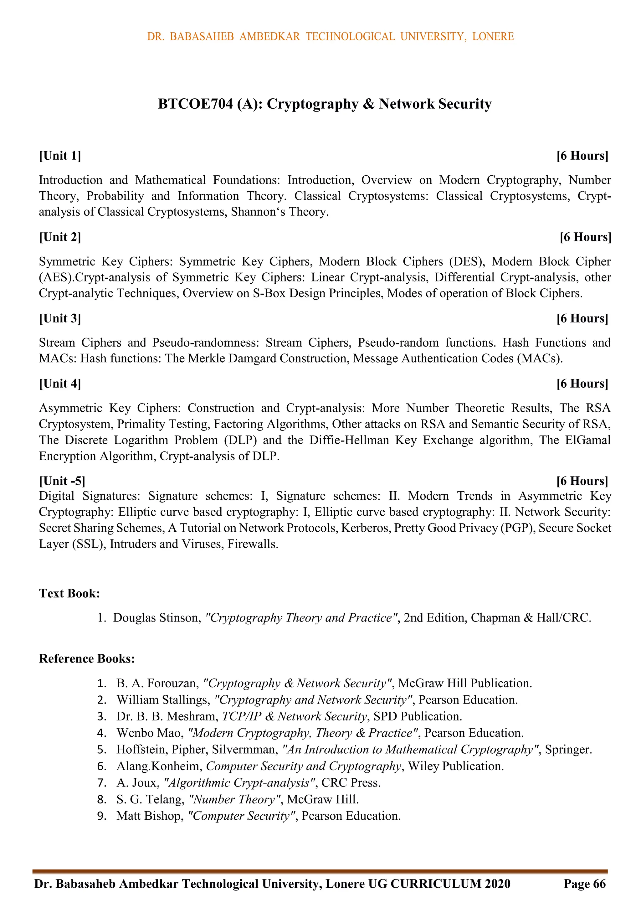 DR. BABASAHEB AMBEDKAR TECHNOLOGICAL UNIVERSITY, LONERE
Dr. Babasaheb Ambedkar Technological University, Lonere UG CURRICULUM 2020 Page 66
BTCOE704 (A): Cryptography & Network Security
[Unit 1] [6 Hours]
Introduction and Mathematical Foundations: Introduction, Overview on Modern Cryptography, Number
Theory, Probability and Information Theory. Classical Cryptosystems: Classical Cryptosystems, Crypt-
analysis of Classical Cryptosystems, Shannon‘s Theory.
[Unit 2] [6 Hours]
Symmetric Key Ciphers: Symmetric Key Ciphers, Modern Block Ciphers (DES), Modern Block Cipher
(AES).Crypt-analysis of Symmetric Key Ciphers: Linear Crypt-analysis, Differential Crypt-analysis, other
Crypt-analytic Techniques, Overview on S-Box Design Principles, Modes of operation of Block Ciphers.
[Unit 3] [6 Hours]
Stream Ciphers and Pseudo-randomness: Stream Ciphers, Pseudo-random functions. Hash Functions and
MACs: Hash functions: The Merkle Damgard Construction, Message Authentication Codes (MACs).
[Unit 4] [6 Hours]
Asymmetric Key Ciphers: Construction and Crypt-analysis: More Number Theoretic Results, The RSA
Cryptosystem, Primality Testing, Factoring Algorithms, Other attacks on RSA and Semantic Security of RSA,
The Discrete Logarithm Problem (DLP) and the Diffie-Hellman Key Exchange algorithm, The ElGamal
Encryption Algorithm, Crypt-analysis of DLP.
[Unit -5] [6 Hours]
Digital Signatures: Signature schemes: I, Signature schemes: II. Modern Trends in Asymmetric Key
Cryptography: Elliptic curve based cryptography: I, Elliptic curve based cryptography: II. Network Security:
Secret Sharing Schemes, A Tutorial on Network Protocols, Kerberos, Pretty Good Privacy (PGP), Secure Socket
Layer (SSL), Intruders and Viruses, Firewalls.
Text Book:
1. Douglas Stinson, "Cryptography Theory and Practice", 2nd Edition, Chapman & Hall/CRC.
Reference Books:
1. B. A. Forouzan, "Cryptography & Network Security", McGraw Hill Publication.
2. William Stallings, "Cryptography and Network Security", Pearson Education.
3. Dr. B. B. Meshram, TCP/IP & Network Security, SPD Publication.
4. Wenbo Mao, "Modern Cryptography, Theory & Practice", Pearson Education.
5. Hoffstein, Pipher, Silvermman, "An Introduction to Mathematical Cryptography", Springer.
6. Alang.Konheim, Computer Security and Cryptography, Wiley Publication.
7. A. Joux, "Algorithmic Crypt-analysis", CRC Press.
8. S. G. Telang, "Number Theory", McGraw Hill.
9. Matt Bishop, "Computer Security", Pearson Education.
 