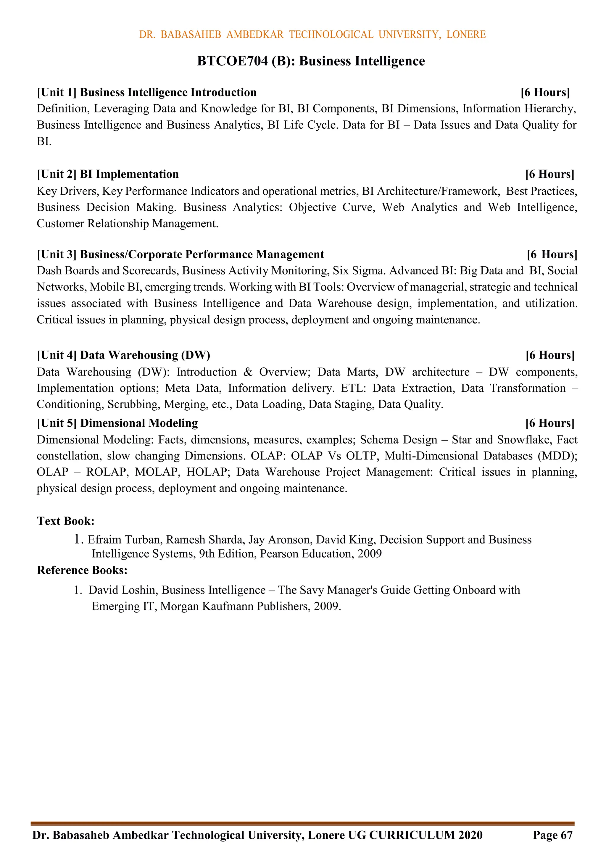 DR. BABASAHEB AMBEDKAR TECHNOLOGICAL UNIVERSITY, LONERE
Dr. Babasaheb Ambedkar Technological University, Lonere UG CURRICULUM 2020 Page 67
BTCOE704 (B): Business Intelligence
[Unit 1] Business Intelligence Introduction [6 Hours]
Definition, Leveraging Data and Knowledge for BI, BI Components, BI Dimensions, Information Hierarchy,
Business Intelligence and Business Analytics, BI Life Cycle. Data for BI – Data Issues and Data Quality for
BI.
[Unit 2] BI Implementation [6 Hours]
Key Drivers, Key Performance Indicators and operational metrics, BI Architecture/Framework, Best Practices,
Business Decision Making. Business Analytics: Objective Curve, Web Analytics and Web Intelligence,
Customer Relationship Management.
[Unit 3] Business/Corporate Performance Management [6 Hours]
Dash Boards and Scorecards, Business Activity Monitoring, Six Sigma. Advanced BI: Big Data and BI, Social
Networks, Mobile BI, emerging trends. Working with BI Tools: Overview of managerial, strategic and technical
issues associated with Business Intelligence and Data Warehouse design, implementation, and utilization.
Critical issues in planning, physical design process, deployment and ongoing maintenance.
[Unit 4] Data Warehousing (DW) [6 Hours]
Data Warehousing (DW): Introduction & Overview; Data Marts, DW architecture – DW components,
Implementation options; Meta Data, Information delivery. ETL: Data Extraction, Data Transformation –
Conditioning, Scrubbing, Merging, etc., Data Loading, Data Staging, Data Quality.
[Unit 5] Dimensional Modeling [6 Hours]
Dimensional Modeling: Facts, dimensions, measures, examples; Schema Design – Star and Snowflake, Fact
constellation, slow changing Dimensions. OLAP: OLAP Vs OLTP, Multi-Dimensional Databases (MDD);
OLAP – ROLAP, MOLAP, HOLAP; Data Warehouse Project Management: Critical issues in planning,
physical design process, deployment and ongoing maintenance.
Text Book:
1. Efraim Turban, Ramesh Sharda, Jay Aronson, David King, Decision Support and Business
Intelligence Systems, 9th Edition, Pearson Education, 2009
Reference Books:
1. David Loshin, Business Intelligence – The Savy Manager's Guide Getting Onboard with
Emerging IT, Morgan Kaufmann Publishers, 2009.
 