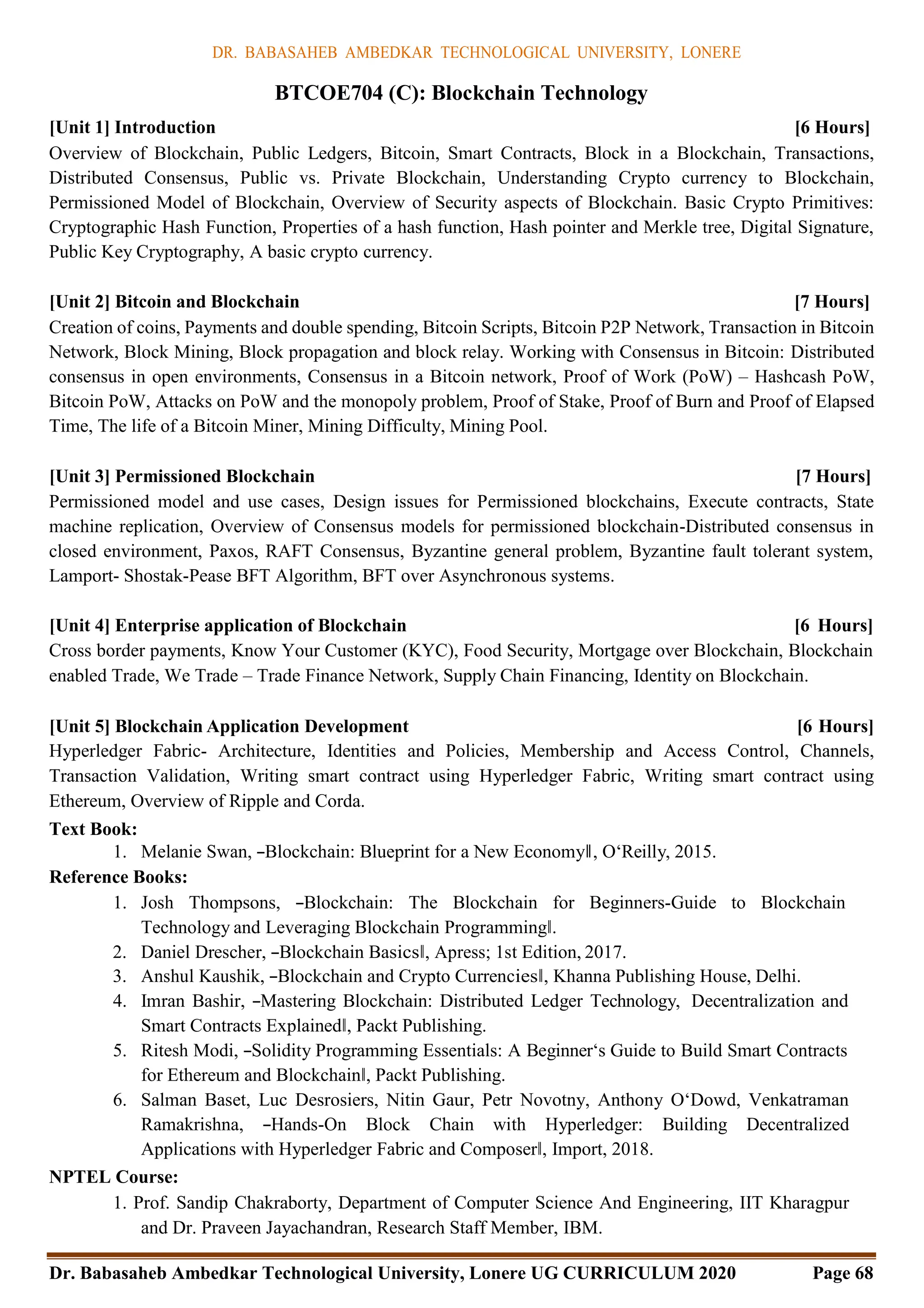 DR. BABASAHEB AMBEDKAR TECHNOLOGICAL UNIVERSITY, LONERE
Dr. Babasaheb Ambedkar Technological University, Lonere UG CURRICULUM 2020 Page 68
BTCOE704 (C): Blockchain Technology
[Unit 1] Introduction [6 Hours]
Overview of Blockchain, Public Ledgers, Bitcoin, Smart Contracts, Block in a Blockchain, Transactions,
Distributed Consensus, Public vs. Private Blockchain, Understanding Crypto currency to Blockchain,
Permissioned Model of Blockchain, Overview of Security aspects of Blockchain. Basic Crypto Primitives:
Cryptographic Hash Function, Properties of a hash function, Hash pointer and Merkle tree, Digital Signature,
Public Key Cryptography, A basic crypto currency.
[Unit 2] Bitcoin and Blockchain [7 Hours]
Creation of coins, Payments and double spending, Bitcoin Scripts, Bitcoin P2P Network, Transaction in Bitcoin
Network, Block Mining, Block propagation and block relay. Working with Consensus in Bitcoin: Distributed
consensus in open environments, Consensus in a Bitcoin network, Proof of Work (PoW) – Hashcash PoW,
Bitcoin PoW, Attacks on PoW and the monopoly problem, Proof of Stake, Proof of Burn and Proof of Elapsed
Time, The life of a Bitcoin Miner, Mining Difficulty, Mining Pool.
[Unit 3] Permissioned Blockchain [7 Hours]
Permissioned model and use cases, Design issues for Permissioned blockchains, Execute contracts, State
machine replication, Overview of Consensus models for permissioned blockchain-Distributed consensus in
closed environment, Paxos, RAFT Consensus, Byzantine general problem, Byzantine fault tolerant system,
Lamport- Shostak-Pease BFT Algorithm, BFT over Asynchronous systems.
[Unit 4] Enterprise application of Blockchain [6 Hours]
Cross border payments, Know Your Customer (KYC), Food Security, Mortgage over Blockchain, Blockchain
enabled Trade, We Trade – Trade Finance Network, Supply Chain Financing, Identity on Blockchain.
[Unit 5] Blockchain Application Development [6 Hours]
Hyperledger Fabric- Architecture, Identities and Policies, Membership and Access Control, Channels,
Transaction Validation, Writing smart contract using Hyperledger Fabric, Writing smart contract using
Ethereum, Overview of Ripple and Corda.
Text Book:
1. Melanie Swan, ―Blockchain: Blueprint for a New Economy‖, O‘Reilly, 2015.
Reference Books:
1. Josh Thompsons, ―Blockchain: The Blockchain for Beginners-Guide to Blockchain
Technology and Leveraging Blockchain Programming‖.
2. Daniel Drescher, ―Blockchain Basics‖, Apress; 1st Edition, 2017.
3. Anshul Kaushik, ―Blockchain and Crypto Currencies‖, Khanna Publishing House, Delhi.
4. Imran Bashir, ―Mastering Blockchain: Distributed Ledger Technology, Decentralization and
Smart Contracts Explained‖, Packt Publishing.
5. Ritesh Modi, ―Solidity Programming Essentials: A Beginner‘s Guide to Build Smart Contracts
for Ethereum and Blockchain‖, Packt Publishing.
6. Salman Baset, Luc Desrosiers, Nitin Gaur, Petr Novotny, Anthony O‘Dowd, Venkatraman
Ramakrishna, ―Hands-On Block Chain with Hyperledger: Building Decentralized
Applications with Hyperledger Fabric and Composer‖, Import, 2018.
NPTEL Course:
1. Prof. Sandip Chakraborty, Department of Computer Science And Engineering, IIT Kharagpur
and Dr. Praveen Jayachandran, Research Staff Member, IBM.
 