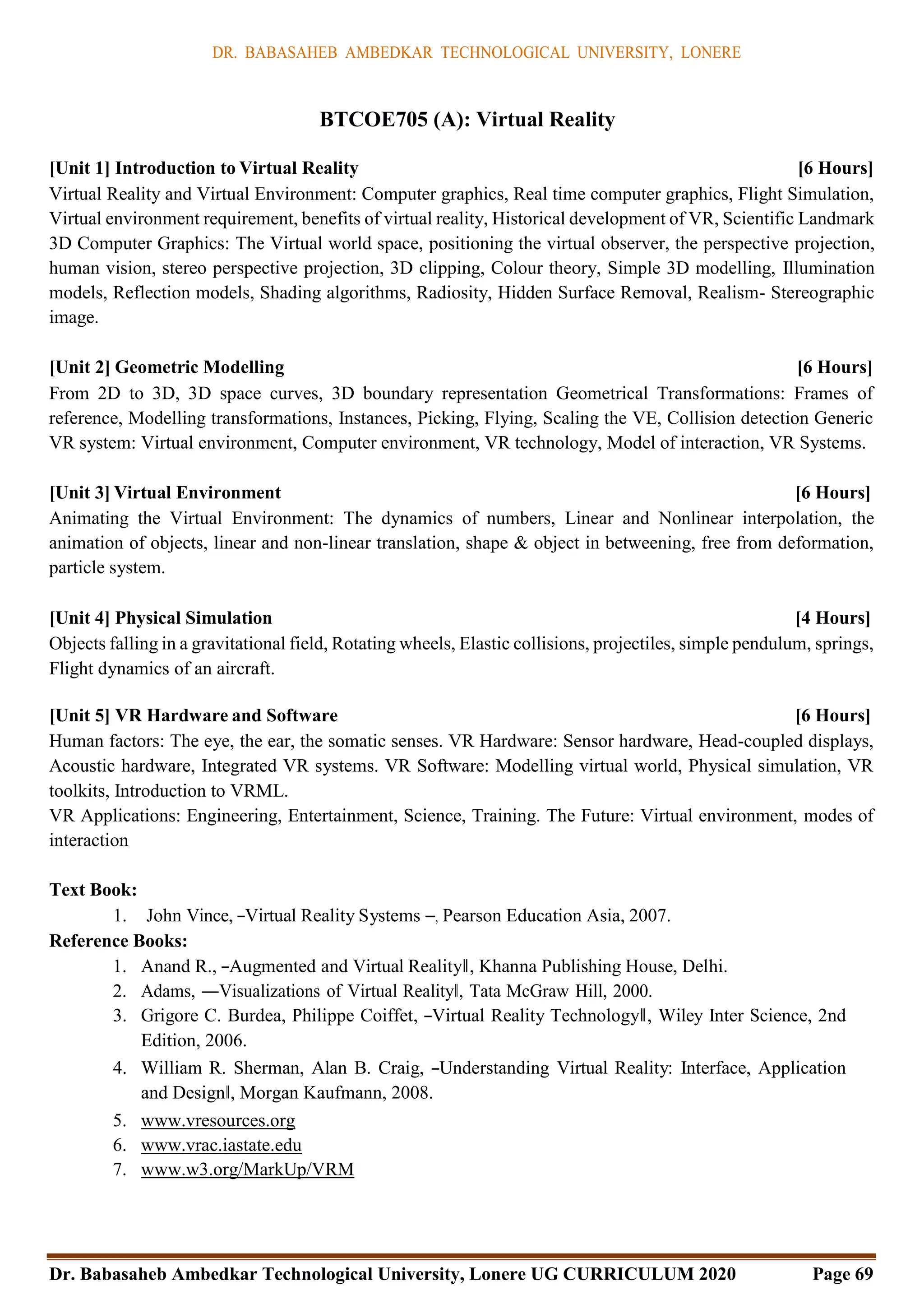 DR. BABASAHEB AMBEDKAR TECHNOLOGICAL UNIVERSITY, LONERE
Dr. Babasaheb Ambedkar Technological University, Lonere UG CURRICULUM 2020 Page 69
BTCOE705 (A): Virtual Reality
[Unit 1] Introduction to Virtual Reality [6 Hours]
Virtual Reality and Virtual Environment: Computer graphics, Real time computer graphics, Flight Simulation,
Virtual environment requirement, benefits of virtual reality, Historical development of VR, Scientific Landmark
3D Computer Graphics: The Virtual world space, positioning the virtual observer, the perspective projection,
human vision, stereo perspective projection, 3D clipping, Colour theory, Simple 3D modelling, Illumination
models, Reflection models, Shading algorithms, Radiosity, Hidden Surface Removal, Realism- Stereographic
image.
[Unit 2] Geometric Modelling [6 Hours]
From 2D to 3D, 3D space curves, 3D boundary representation Geometrical Transformations: Frames of
reference, Modelling transformations, Instances, Picking, Flying, Scaling the VE, Collision detection Generic
VR system: Virtual environment, Computer environment, VR technology, Model of interaction, VR Systems.
[Unit 3] Virtual Environment [6 Hours]
Animating the Virtual Environment: The dynamics of numbers, Linear and Nonlinear interpolation, the
animation of objects, linear and non-linear translation, shape & object in betweening, free from deformation,
particle system.
[Unit 4] Physical Simulation [4 Hours]
Objects falling in a gravitational field, Rotating wheels, Elastic collisions, projectiles, simple pendulum, springs,
Flight dynamics of an aircraft.
[Unit 5] VR Hardware and Software [6 Hours]
Human factors: The eye, the ear, the somatic senses. VR Hardware: Sensor hardware, Head-coupled displays,
Acoustic hardware, Integrated VR systems. VR Software: Modelling virtual world, Physical simulation, VR
toolkits, Introduction to VRML.
VR Applications: Engineering, Entertainment, Science, Training. The Future: Virtual environment, modes of
interaction
Text Book:
1. John Vince, ―Virtual Reality Systems ―, Pearson Education Asia, 2007.
Reference Books:
1. Anand R., ―Augmented and Virtual Reality‖, Khanna Publishing House, Delhi.
2. Adams, ―Visualizations of Virtual Reality‖, Tata McGraw Hill, 2000.
3. Grigore C. Burdea, Philippe Coiffet, ―Virtual Reality Technology‖, Wiley Inter Science, 2nd
Edition, 2006.
4. William R. Sherman, Alan B. Craig, ―Understanding Virtual Reality: Interface, Application
and Design‖, Morgan Kaufmann, 2008.
5. www.vresources.org
6. www.vrac.iastate.edu
7. www.w3.org/MarkUp/VRM
 