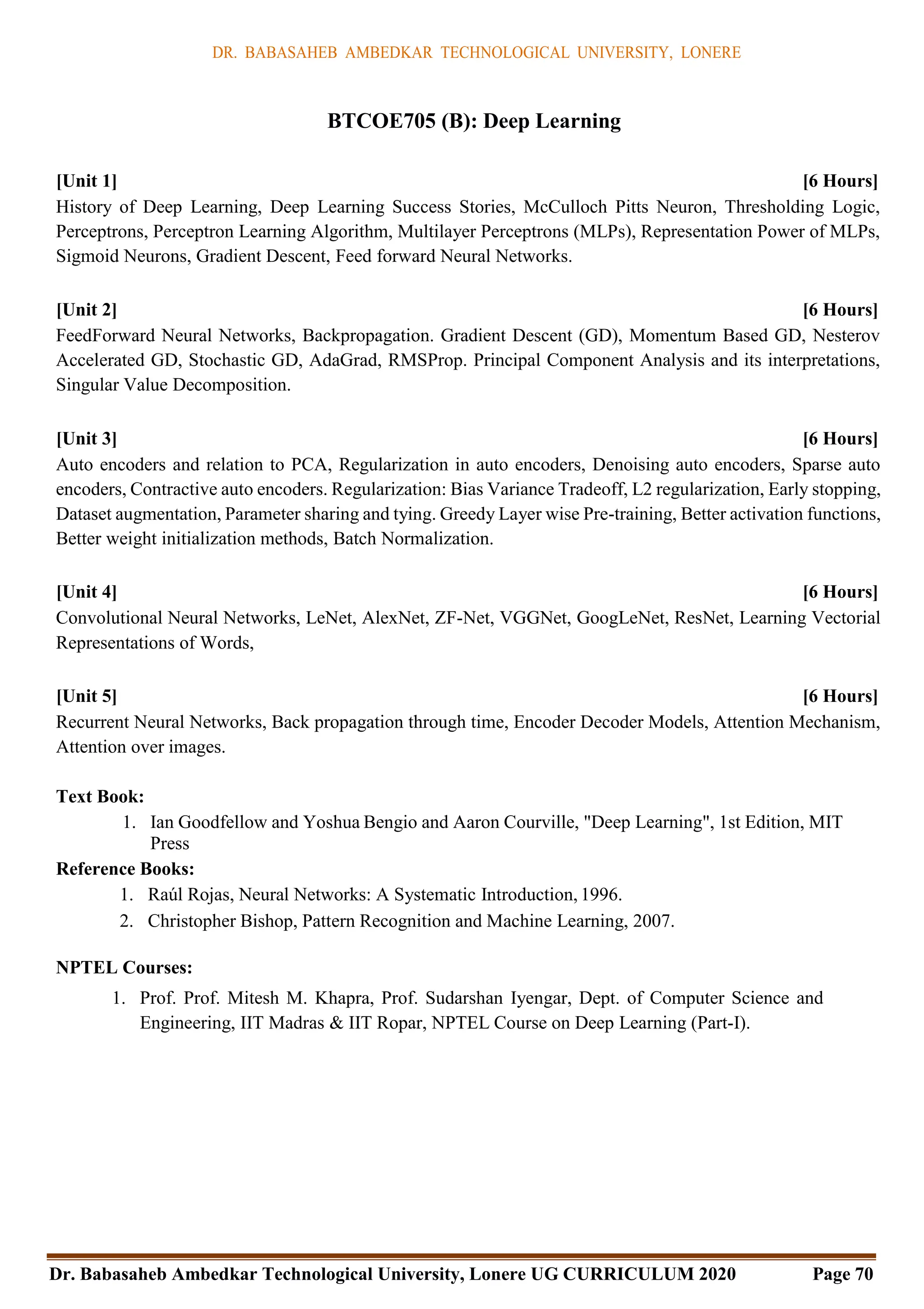 DR. BABASAHEB AMBEDKAR TECHNOLOGICAL UNIVERSITY, LONERE
Dr. Babasaheb Ambedkar Technological University, Lonere UG CURRICULUM 2020 Page 70
BTCOE705 (B): Deep Learning
[Unit 1] [6 Hours]
History of Deep Learning, Deep Learning Success Stories, McCulloch Pitts Neuron, Thresholding Logic,
Perceptrons, Perceptron Learning Algorithm, Multilayer Perceptrons (MLPs), Representation Power of MLPs,
Sigmoid Neurons, Gradient Descent, Feed forward Neural Networks.
[Unit 2] [6 Hours]
FeedForward Neural Networks, Backpropagation. Gradient Descent (GD), Momentum Based GD, Nesterov
Accelerated GD, Stochastic GD, AdaGrad, RMSProp. Principal Component Analysis and its interpretations,
Singular Value Decomposition.
[Unit 3] [6 Hours]
Auto encoders and relation to PCA, Regularization in auto encoders, Denoising auto encoders, Sparse auto
encoders, Contractive auto encoders. Regularization: Bias Variance Tradeoff, L2 regularization, Early stopping,
Dataset augmentation, Parameter sharing and tying. Greedy Layer wise Pre-training, Better activation functions,
Better weight initialization methods, Batch Normalization.
[Unit 4] [6 Hours]
Convolutional Neural Networks, LeNet, AlexNet, ZF-Net, VGGNet, GoogLeNet, ResNet, Learning Vectorial
Representations of Words,
[Unit 5] [6 Hours]
Recurrent Neural Networks, Back propagation through time, Encoder Decoder Models, Attention Mechanism,
Attention over images.
Text Book:
1. Ian Goodfellow and Yoshua Bengio and Aaron Courville, "Deep Learning", 1st Edition, MIT
Press
Reference Books:
1. Raúl Rojas, Neural Networks: A Systematic Introduction, 1996.
2. Christopher Bishop, Pattern Recognition and Machine Learning, 2007.
NPTEL Courses:
1. Prof. Prof. Mitesh M. Khapra, Prof. Sudarshan Iyengar, Dept. of Computer Science and
Engineering, IIT Madras & IIT Ropar, NPTEL Course on Deep Learning (Part-I).
 
