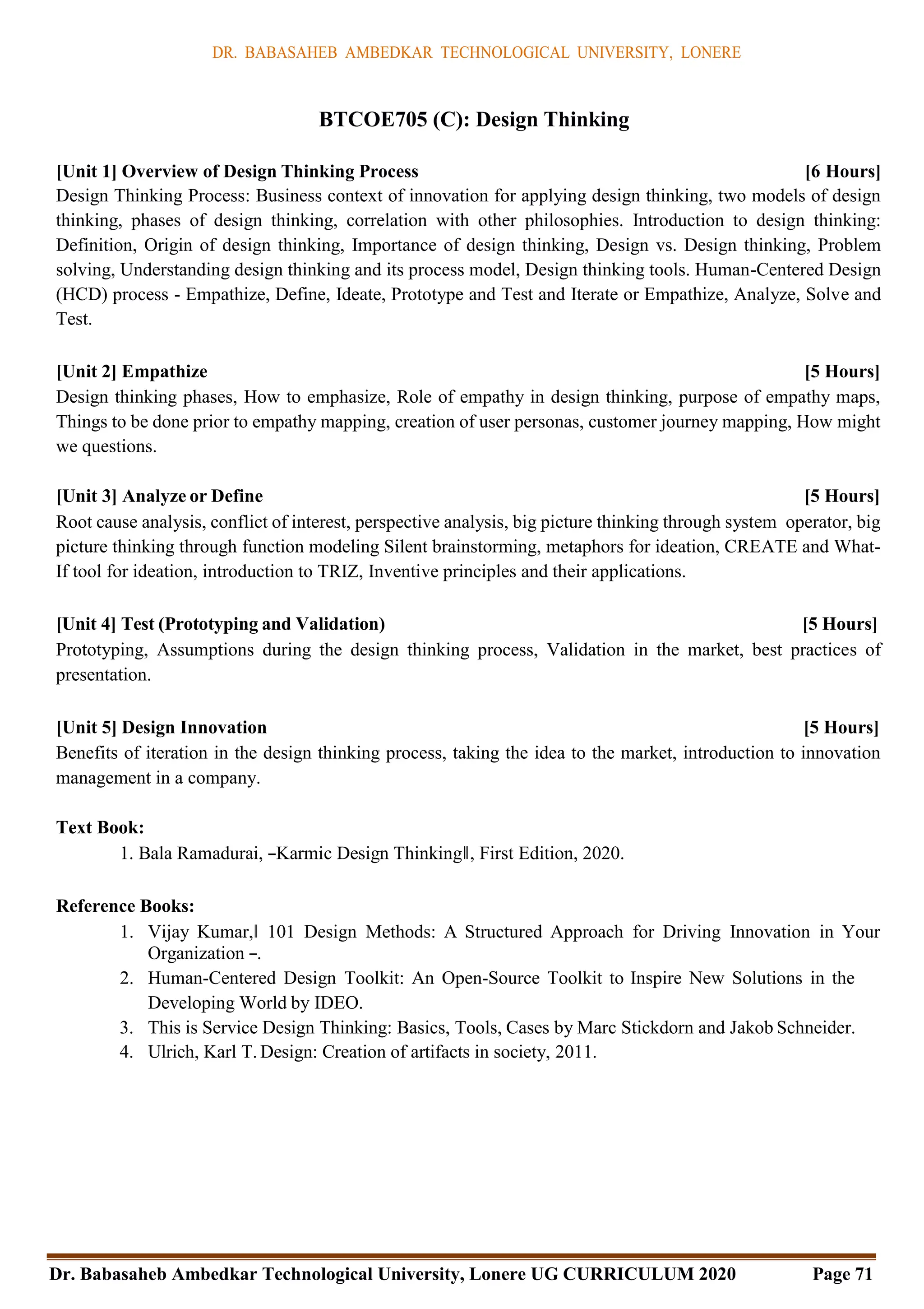 DR. BABASAHEB AMBEDKAR TECHNOLOGICAL UNIVERSITY, LONERE
Dr. Babasaheb Ambedkar Technological University, Lonere UG CURRICULUM 2020 Page 71
BTCOE705 (C): Design Thinking
[Unit 1] Overview of Design Thinking Process [6 Hours]
Design Thinking Process: Business context of innovation for applying design thinking, two models of design
thinking, phases of design thinking, correlation with other philosophies. Introduction to design thinking:
Definition, Origin of design thinking, Importance of design thinking, Design vs. Design thinking, Problem
solving, Understanding design thinking and its process model, Design thinking tools. Human-Centered Design
(HCD) process - Empathize, Define, Ideate, Prototype and Test and Iterate or Empathize, Analyze, Solve and
Test.
[Unit 2] Empathize [5 Hours]
Design thinking phases, How to emphasize, Role of empathy in design thinking, purpose of empathy maps,
Things to be done prior to empathy mapping, creation of user personas, customer journey mapping, How might
we questions.
[Unit 3] Analyze or Define [5 Hours]
Root cause analysis, conflict of interest, perspective analysis, big picture thinking through system operator, big
picture thinking through function modeling Silent brainstorming, metaphors for ideation, CREATE and What-
If tool for ideation, introduction to TRIZ, Inventive principles and their applications.
[Unit 4] Test (Prototyping and Validation) [5 Hours]
Prototyping, Assumptions during the design thinking process, Validation in the market, best practices of
presentation.
[Unit 5] Design Innovation [5 Hours]
Benefits of iteration in the design thinking process, taking the idea to the market, introduction to innovation
management in a company.
Text Book:
1. Bala Ramadurai, ―Karmic Design Thinking‖, First Edition, 2020.
Reference Books:
1. Vijay Kumar,‖ 101 Design Methods: A Structured Approach for Driving Innovation in Your
Organization ―.
2. Human-Centered Design Toolkit: An Open-Source Toolkit to Inspire New Solutions in the
Developing World by IDEO.
3. This is Service Design Thinking: Basics, Tools, Cases by Marc Stickdorn and Jakob Schneider.
4. Ulrich, Karl T. Design: Creation of artifacts in society, 2011.
 
