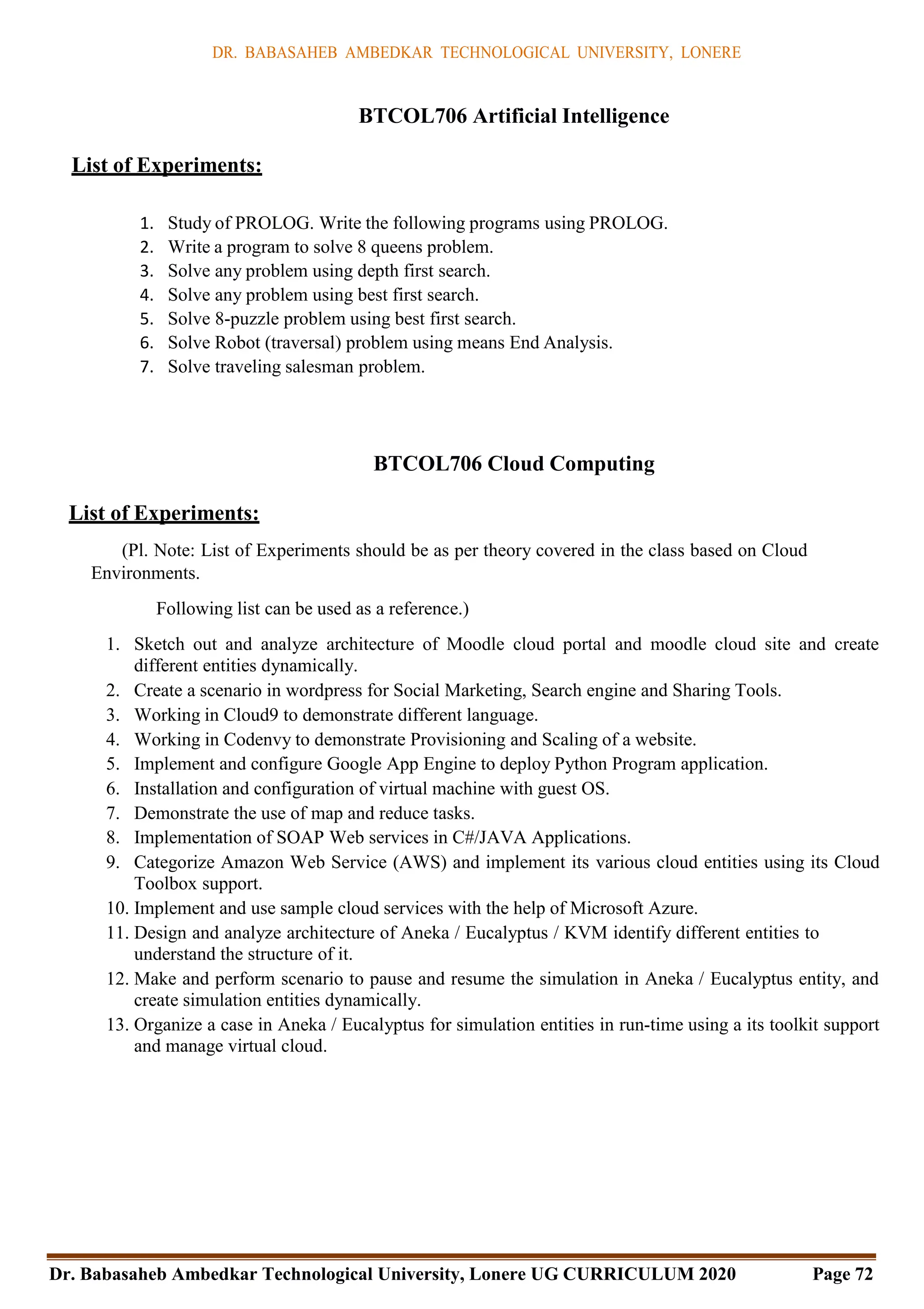 DR. BABASAHEB AMBEDKAR TECHNOLOGICAL UNIVERSITY, LONERE
Dr. Babasaheb Ambedkar Technological University, Lonere UG CURRICULUM 2020 Page 72
BTCOL706 Artificial Intelligence
List of Experiments:
1. Study of PROLOG. Write the following programs using PROLOG.
2. Write a program to solve 8 queens problem.
3. Solve any problem using depth first search.
4. Solve any problem using best first search.
5. Solve 8-puzzle problem using best first search.
6. Solve Robot (traversal) problem using means End Analysis.
7. Solve traveling salesman problem.
BTCOL706 Cloud Computing
List of Experiments:
(Pl. Note: List of Experiments should be as per theory covered in the class based on Cloud
Environments.
Following list can be used as a reference.)
1. Sketch out and analyze architecture of Moodle cloud portal and moodle cloud site and create
different entities dynamically.
2. Create a scenario in wordpress for Social Marketing, Search engine and Sharing Tools.
3. Working in Cloud9 to demonstrate different language.
4. Working in Codenvy to demonstrate Provisioning and Scaling of a website.
5. Implement and configure Google App Engine to deploy Python Program application.
6. Installation and configuration of virtual machine with guest OS.
7. Demonstrate the use of map and reduce tasks.
8. Implementation of SOAP Web services in C#/JAVA Applications.
9. Categorize Amazon Web Service (AWS) and implement its various cloud entities using its Cloud
Toolbox support.
10. Implement and use sample cloud services with the help of Microsoft Azure.
11. Design and analyze architecture of Aneka / Eucalyptus / KVM identify different entities to
understand the structure of it.
12. Make and perform scenario to pause and resume the simulation in Aneka / Eucalyptus entity, and
create simulation entities dynamically.
13. Organize a case in Aneka / Eucalyptus for simulation entities in run-time using a its toolkit support
and manage virtual cloud.
 