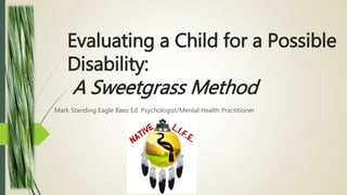 Evaluating a Child for a Possible
Disability:
A Sweetgrass Method
Mark Standing Eagle Baez Ed. Psychologist/Mental Health Practitioner
 