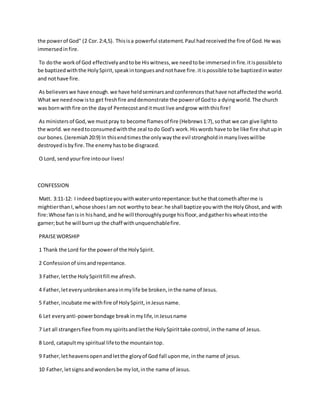the powerof God" (2 Cor.2:4,5). Thisisa powerful statement.Paul hadreceivedthe fire of God.He was
immersedinfire.
To dothe workof God effectivelyandtobe Hiswitness,we needtobe immersedinfire.itispossibleto
be baptizedwiththe HolySpirit,speakintonguesandnothave fire.itispossible tobe baptizedinwater
and nothave fire.
As believerswe have enough.we have heldseminarsandconferencesthathave notaffectedthe world.
What we neednowisto get freshfire anddemonstrate the powerof Godto a dyingworld.The church
was bornwithfire onthe dayof Pentecostanditmustlive andgrow withthisfire!
As ministersof God,we mustpray to become flamesof fire (Hebrews1:7),sothat we can give lightto
the world.we needtoconsumedwiththe zeal todo God's work.Hiswords have to be like fire shutupin
our bones.(Jeremiah20:9) In thisendtimesthe onlywaythe evil strongholdinmanyliveswillbe
destroyedisbyfire.The enemyhastobe disgraced.
O Lord, send yourfire intoour lives!
CONFESSION
Matt. 3:11-12: I indeedbaptizeyouwithwateruntorepentance:buthe thatcomethafterme is
mightierthanI,whose shoesIam not worthyto bear:he shall baptize youwiththe HolyGhost,and with
fire:Whose fanisin hishand,and he will thoroughlypurge hisfloor,andgatherhiswheatintothe
garner;but he will burnup the chaff withunquenchablefire.
PRAISEWORSHIP
1 Thank the Lord for the powerof the HolySpirit.
2 Confessionof sinsandrepentance.
3 Father,letthe HolySpiritfill me afresh.
4 Father,leteveryunbrokenareainmylife be broken,inthe name of Jesus.
5 Father,incubate me withfire of HolySpirit,inJesusname.
6 Let everyanti-powerbondage breakinmylife,inJesusname
7 Let all strangersflee frommyspiritsandletthe HolySpirittake control,inthe name of Jesus.
8 Lord, catapultmy spiritual lifetothe mountaintop.
9 Father,letheavensopenandletthe gloryof God fall uponme,inthe name of jesus.
10 Father,letsignsandwondersbe mylot,inthe name of Jesus.
 