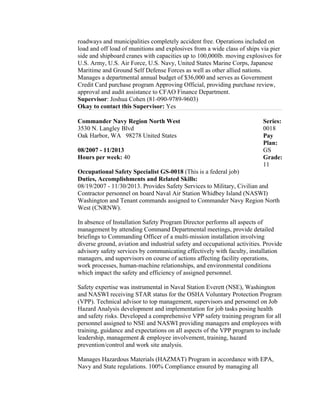 roadways and municipalities completely accident free. Operations included on
load and off load of munitions and explosives from a wide class of ships via pier
side and shipboard cranes with capacities up to 100,000lb. moving explosives for
U.S. Army, U.S. Air Force, U.S. Navy, United States Marine Corps, Japanese
Maritime and Ground Self Defense Forces as well as other allied nations.
Manages a departmental annual budget of $36,000 and serves as Government
Credit Card purchase program Approving Official, providing purchase review,
approval and audit assistance to CFAO Finance Department.
Supervisor: Joshua Cohen (81-090-9789-9603)
Okay to contact this Supervisor: Yes
Commander Navy Region North West
3530 N. Langley Blvd
Oak Harbor, WA 98278 United States
08/2007 - 11/2013
Hours per week: 40
Series:
0018
Pay
Plan:
GS
Grade:
11
Occupational Safety Specialist GS-0018 (This is a federal job)
Duties, Accomplishments and Related Skills:
08/19/2007 - 11/30/2013. Provides Safety Services to Military, Civilian and
Contractor personnel on board Naval Air Station Whidbey Island (NASWI)
Washington and Tenant commands assigned to Commander Navy Region North
West (CNRNW).
In absence of Installation Safety Program Director performs all aspects of
management by attending Command Departmental meetings, provide detailed
briefings to Commanding Officer of a multi-mission installation involving
diverse ground, aviation and industrial safety and occupational activities. Provide
advisory safety services by communicating effectively with faculty, installation
managers, and supervisors on course of actions affecting facility operations,
work processes, human-machine relationships, and environmental conditions
which impact the safety and efficiency of assigned personnel.
Safety expertise was instrumental in Naval Station Everett (NSE), Washington
and NASWI receiving STAR status for the OSHA Voluntary Protection Program
(VPP). Technical advisor to top management, supervisors and personnel on Job
Hazard Analysis development and implementation for job tasks posing health
and safety risks. Developed a comprehensive VPP safety training program for all
personnel assigned to NSE and NASWI providing managers and employees with
training, guidance and expectations on all aspects of the VPP program to include
leadership, management & employee involvement, training, hazard
prevention/control and work site analysis.
Manages Hazardous Materials (HAZMAT) Program in accordance with EPA,
Navy and State regulations. 100% Compliance ensured by managing all
 