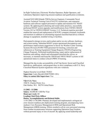 In-flight Technicians, Electronic Warfare Operators, Radar Operators, and
Laboratory Operators improving mission readiness and qualification evolutions.
Assisted NAVAIR Orlando TSD In-Service Engineer, Commander Naval
Aviation Technical Training Unit (CNATTU) technicians, and contractor
hardware and software support personnel to update and maintain JCC MAST
systems. By applying prior planning and sound safety practices, successfully
performed MAST system upgrades and modifications from VIEWS I/MAST
Version 10.5 to VIEWS II/MAST Version 11.0. Technical expertise provided
enabled the removal and replacement of SUN/PC computer terminals, keyboards
and monitors in addition to reformatting required classified hard drives without
damage to equipment, installed wiring or facilities.
Participated in design reviews and in-plant and/or on-site software, hardware,
and system testing. Submitted MAST system operational discrepancies and
performance improvement suggestions to Naval Air Warfare Center Training
Systems Division (NAWCTSD) personnel for tracking, correction and
submission as Training Equipment Change Requests (TECR's)/Engineering
Change Proposals. Performed troubleshooting, repair and/or replacement of
hardware and cabling, rebuilt and reformatted classified disc drives, as
necessary, to maintain and keep the 10H1B and 10H1G MAST systems in full
operational status to conduct critical CPRW-10 training.
Managed the day-to-day accountability of all Top-Secret, Secret and Classified
hard drives, publications, and program discs in strict compliance with U.S. Navy
Classified Material System regulations with zero violations.
Highest Security Level Held: TS/SCI
Supervisor: Larry Bezold (3606793085+201)
Okay to contact this Supervisor: Yes
VQ-1 U.S. Navy
3560 N. Charles Porter Ave.
Oak Harbor, WA 98278 United States
11/2002 - 11/2006
Salary: 46,000.00 USD Per Year
Hours per week: 60
Leading Chief Petty Officer
Duties, Accomplishments and Related Skills:
11/01/2002-11/30/2006. Planned, developed and implemented a stringent air
crew mission readiness pre-deployment training program, encompassing Aero-
medical, Crew Resource Management (CRM) and Operational Risk
Management (ORM) training. Efforts resulted in all air crew personnel returning
from combat reconnaissance missions supporting Operation Iraqi Freedom
without personal injury or loss of aircraft. By applying sound leadership and
 