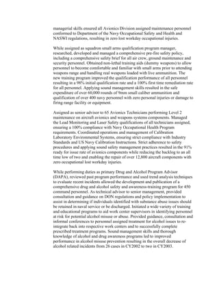 managerial skills ensured all Avionics Division assigned maintenance personnel
conformed to Department of the Navy Occupational Safety and Health and
NASWI regulations, resulting in zero lost workday occupational injuries.
While assigned as squadron small arms qualification program manager,
researched, developed and managed a comprehensive pre-fire safety policy,
including a comprehensive safety brief for all air crew, ground maintenance and
security personnel. Obtained non-lethal training aids (dummy weapons) to allow
personnel to become comfortable and familiar with small arms prior to attending
weapons range and handling real weapons loaded with live ammunition. The
new training program improved the qualification performance of all personnel
resulting in a 98% initial qualification rate and a 100% first time remediation rate
for all personnel. Applying sound management skills resulted in the safe
expenditure of over 60,000 rounds of 9mm small caliber ammunition and
qualification of over 400 navy personnel with zero personal injuries or damage to
firing range facility or equipment.
Assigned as senior advisor to 65 Avionics Technicians performing Level 2
maintenance on aircraft avionics and weapons systems components. Managed
the Lead Monitoring and Laser Safety qualifications of all technicians assigned,
ensuring a 100% compliance with Navy Occupational Health Program
requirements. Coordinated operations and management of Calibration
Laboratory Environmental Systems, ensuring strict compliance with Industry
Standards and US Navy Calibration Instructions. Strict adherence to safety
procedures and applying sound safety management practices resulted in the 91%
ready for issue rate of avionics components while reducing the backlog to an all
time low of two and enabling the repair of over 12,800 aircraft components with
zero occupational lost workday injuries.
While performing duties as primary Drug and Alcohol Program Advisor
(DAPA), reviewed past program performance and used trend analysis techniques
to evaluate recent incidents allowed the development and publication of a
comprehensive drug and alcohol safety and awareness-training program for 450
command personnel. As technical advisor to senior management, provided
consultation and guidance on DON regulations and policy implementation to
assist in determining if individuals identified with substance abuse issues should
be retained in naval service or be discharged. Initiated a wide variety of training
and educational programs to aid work center supervisors in identifying personnel
at risk for potential alcohol misuse or abuse. Provided guidance, consultation and
informal conferences to personnel assigned treatment for alcohol issues to re-
integrate back into respective work centers and to successfully complete
prescribed treatment programs. Sound management skills and thorough
knowledge of alcohol and drug awareness programs led to improved
performance in alcohol misuse prevention resulting in the overall decrease of
alcohol related incidents from 26 cases in CY2002 to two in CY2003.
 