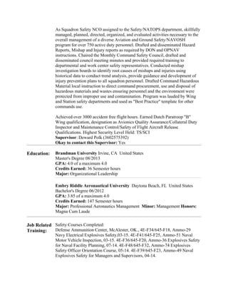 As Squadron Safety NCO assigned to the Safety/NATOPS department, skillfully
managed, planned, directed, organized, and evaluated activities necessary to the
overall management of a diverse Aviation and Ground Safety/NAVOSH
program for over 750 active duty personnel. Drafted and disseminated Hazard
Reports, Mishap and Injury reports as required by DON and OPNAV
instructions. Chaired the Monthly Command Safety Council, drafted and
disseminated council meeting minutes and provided required training to
departmental and work center safety representatives. Conducted mishap
investigation boards to identify root causes of mishaps and injuries using
historical data to conduct trend analysis, provide guidance and development of
injury prevention plans to all squadron personnel. Drafted Command Hazardous
Material local instruction to direct command procurement, use and disposal of
hazardous materials and wastes ensuring personnel and the environment were
protected from improper use and contamination. Program was lauded by Wing
and Station safety departments and used as "Best Practice" template for other
commands use.
Achieved over 3000 accident free flight hours. Earned Dutch Paratroop "B"
Wing qualification, designation as Avionics Quality Assurance/Collateral Duty
Inspector and Maintenance Control/Safety of Flight Aircraft Release
Qualifications. Highest Security Level Held: TS/SCI
Supervisor: Deward Polk (3602575392)
Okay to contact this Supervisor: Yes
Education: Brandman University Irvine, CA United States
Master's Degree 08/2013
GPA: 4.0 of a maximum 4.0
Credits Earned: 36 Semester hours
Major: Organizational Leadership
Embry Riddle Aeronautical University Daytona Beach, FL United States
Bachelor's Degree 06/2012
GPA: 3.85 of a maximum 4.0
Credits Earned: 147 Semester hours
Major: Professional Aeronautics Management Minor: Management Honors:
Magna Cum Laude
Job Related
Training:
Safety Courses Completed:
Defense Ammunition Center, McAlester, OK., 4E-F34/645-F18, Ammo-29
Navy Electrical Explosives Safety,03-15. 4E-F41/645-F25, Ammo-51 Naval
Motor Vehicle Inspection, 03-15. 4E-F36/645-F20, Ammo-36 Explosives Safety
for Naval Facility Planning, 07-14. 4E-F48/645-F32, Ammo-74 Explosives
Safety Officer Orientation Course, 05-14. 4E-F39/645-F23, Ammo-49 Naval
Explosives Safety for Managers and Supervisors, 04-14.
 