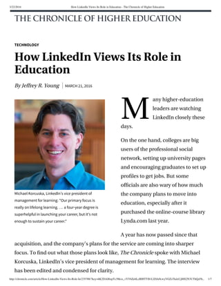 3/22/2016 How LinkedIn Views Its Role in Education - The Chronicle of Higher Education
http://chronicle.com/article/How-LinkedIn-Views-Its-Role-In/235788/?key=hK2DAll6zpYc58kxs_vYY6Ze6LcBIHTYB1LfZtfu9cwyVGZzTkdzUjlHS2N3UThQcFh... 1/7
M
Michael Korcuska, LinkedIn’s vice president of
management for learning: "Our primary focus is
really on lifelong learning. … a four-year degree is
superhelpful in launching your career, but it's not
enough to sustain your career."
TECHNOLOGY
How LinkedIn Views Its Role in
Education
By Jeffrey R. Young MARCH 21, 2016
any higher-education
leaders are watching
LinkedIn closely these
days.
On the one hand, colleges are big
users of the professional social
network, setting up university pages
and encouraging graduates to set up
proﬁles to get jobs. But some
ofﬁcials are also wary of how much
the company plans to move into
education, especially after it
purchased the online-course library
Lynda.com last year.
A year has now passed since that
acquisition, and the company’s plans for the service are coming into sharper
focus. To ﬁnd out what those plans look like, The Chronicle spoke with Michael
Korcuska, LinkedIn’s vice president of management for learning. The interview
has been edited and condensed for clarity.
 