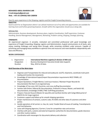 MOHAMED ABDUL RAHMAN S.MR
E-mail:alaqeely@gmail.com
Mob. : +971 55-1294356/ 050-1300958
Over 8+ years experience in the Shipping, Logistics and the Freight Forwarding Industry.
OBJECTIVE
Goal to work for an Organization where I can utilized maximum out of my skills and opportunities are available for
learning more and further grooming however, Growth within the organization should occur along side.
SPECIALITIES
Administration, Business development, Business plans, Logistics Coordination, Staff Supervision, Customer
Handling, General Management, Management, Marketing, Problem solving, Shipping, Strategic planning,
STRENGHTS
An experienced organizer. A versatile, motivated and committed professional with good knowledge and
experience of Freight Forwarding, Shipping, Logistics and Administration, A good communicator at all levels, who
enjoys meeting challenges and seeing them through, while remaining confident under pressure. Capable of
prioritizing and managing heavy workflow to optimize time and resources and meet deadlines independently with
ease and efficiency.
WORK EXPERIENCE
1. Organization : International Maritime Logistics( A division of IMA LLC)
Designation : Business Development Executive (Inside Sales Support)
Duration : May, 2014 to till date.
Brief Overview of the Work done:
 Organize Land Transportation for inbound and outbound. LCL/FCL shipments, coordinate multi point
loading and monitor the movements
 Knowledge of International Export/Import Documentation requirements INCO TERMS, L/C
Documentation
 Prepare Quotations / Freight Memos / and Issue Invoices / Maintain Proper Records for
Documentation file them in an organized way
 Knowledge of Free zone, GCC Countries, and cross-stuffing Documentation
 Familiar with Online / Manual BL Documentation. Proficient in House, Master, and Switch B/L
documentation, knowledge of AMS / FMC Tariff filing procedures.
 Prepare / Execute House & Master Air way bills and manifests familiar with Calogi (Web portal of
DNATA for Air Cargo Logistics)
 Customers support and follow up for smooth shipping operations
 Proper maintenance of contacts, customs code, HS CODE and other data of customers and other
parties
 Handle operations of all carriers i.e. Sea, Air, Land, Trouble Shoot all issues of Loading, Transshipments
and Final Deliveries.
 Liaise with Shipping Agencies / Carriers / Lines for competitive rates and services
 Interface with ports, customs and external Inspection authorities for documentation, goods clearance
and other routine matters.
 Coordination with messengers for documents delivery and collection
 