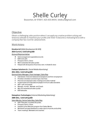Shelle Curley
Beaverton, Or 97007| 425-435-8959| shellcurl@gmail.com
Objective
Obtain a challenging sales positionwhere I canapply my creative problem solving and
tenacious attitude to maximize your profits and mine! To become a motivating force with a
company that has room for advancement.
Work History
Kreative LLC (Web Development& SEO)
2014-Current, ColdCallingB2B
AccountRepresentative
● Sold,managed and upgraded accounts
● B2B Cold calls
● Prospect,Demo,Close
● Met & exceeded all sales quotas
● Helped with all aspects ofbusiness,train,motivate & close
Fanbase SolutionsLlc. (Social Media Advertising)
2011-2013, Cold CallingB2B
General SalesManager,Floormanager,SalesRep
● Interviewed, hired and released employees to and from employment
● Provided orientation and training to new hires
● Planned and deployed sales meetings and sales material
● Implemented and evaluated employee minimum sales standards
● ADP, spiff, and payroll
● Manage, monitor, Motivate and Coach
● Met and exceeded all sales quotas
● B2B telesales
Datasphere Technologies (InternetMarketing Advertising)
2009-2011, Cold CallingB2B
SalesMentor,SeniorSalesRep,SalesRep
● B2B Telesales,smashed all quotas,
● Prospect,Demo,Close
● Headed up the Beta test program from Sales Mentor,
● Monitored and gave feedback to sales reps to improve productivity
● Team meetings,Motivated and coached.
 