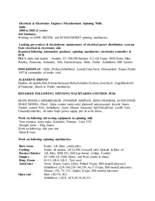 Electrical & Electronics Engineer Priyadarshani Spinning Mills.
India
2000 to 2002 (2 years)
Job Summary:
Working on LMW, RIETER, and SCHALFHORST spinning machineries.
Looking preventives & breakdowns maintenance of electrical power distribution systems
from electrical & electronics side
Repaired following automation products, spinning machineries electronics controller &
PCB
PLC’s make and models – Semitics S7- 200,300 Siemens S-5, GE Fanuc- 9030 Series Allen
Bradley, Panasonic, Schneider, Abb, Telemechnique, Delta ,Truzler ,Schlafhorst MIC System
HMI &DISPLAY –Delta ,Proface,Schlafhorst ,Loeefe,Uster,Savio Orion,polard ,Esspro,Truzler
OP7 & commander of truzler card.
AC&SERVO DRIVES-
Danfoss all models,Abb,Telemechanicque,Delta,Schnider,Vectron,,Invt,Iitech ,Fugi,Mitsubishi
& Panasonic ,Bosch in Truzler machineries.
REPAIRED FOLLOWING SPINNING MACHNARIES CONTROL PCBs
BLOW ROOM ,CARD,BREAKER ,FINISHER ,SIMPLEX ,RING FRAMES& AUTOCONER
MAKE MODEL- Pricol , Indus counter meter,vetal photocell unit,secquinal &cyclic timers
Truzlers control Pcbs ,Schlafhorst ,Savio ,Murata Autoconer Spl Pcbs,&Uster ,Loeffe Yarn
Clearer&controller, all make Smps power supply plcs & ac/dc drives.
Work on following lab testing equipment in spinning mill.
Yarn evenness tester make- Kissiokki, Primmer, Uster UT3
Strength tester – Mag ,Statex
Work on following slub yarn unit
Skkat & wuxi
Work on following spinning machineries:
Blow room - Truzler, LR ,Riter ,vetal,Loftex
Carding- Truzler all models, LR Lc300, Crossroll mk5, Quiosik & Riter c4
Breaker finisher- LR, Riter, RSB 851, D30 Lap former ,Unilap, Comber
Simplex – LF-1400, LF-1600, Zinser, and Wuxi (made in china)
Ring- Frame – G-5/1, LR-6, LR-9 , Text wool
AutoConer – Savio- (Espro, Lspro, Orion, Pollard D type, RM model,Linkconer)
Schlafhorst (238-146,238-146,338, Ac-5, D type, RM model,Linkconer)
Murata- (7II, 7V, 21C, Quipro D type, RM model,Linkconer)
Open end - Rietr ( RU/14, R1)
Schlafhorst ( AC8, AC9,AC10,AC11)
 
