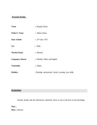 Personal Details :
Name : Deepak Girase
Father’s Name : Barku Girase
Date of birth : 25th July 1975
Sex : Male
Marital Status : Married
Languages Known : Marathi, Hindi and English
Nationality : Indian
Hobbies : Reading motivational books, Learning new skills,
Declaration:
I hereby declare that the information furnished above is true to the best of my knowledge.
Date :
Place : Silvassa
 