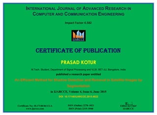 INTERNATIONAL JOURNAL OF ADVANCED RESEARCH IN
COMPUTER AND COMMUNICATION ENGINEERING
PRASAD KOTUR
M.Tech. Student, Department of Signal Processing and VLSI, SET-JU, Bangalore, India
published a research paper entitled
An Efficient Method for Shadow Detection and Removal in Satellite Images by
Segmentation
in IJARCCE, Volume 4, Issue 6, June 2015
DOI 10.17148/IJARCCE.2015.4622
Certificate of Publication
Certificate No: 10.17148/46/1/2-A
www.ijarcce.com
ISSN (Online) 2278–1021
ISSN (Print) 2319–5940
Editor-in-Chief
IJARCCE
Impact Factor 4.582
 