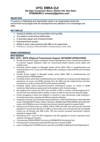 UYO, EMEA OJI
Ndi Agbo Compound, Akanu, Ohafia LGA, Abia State.
07062024613, emeaorji@yahoo.com
OBJECTIVE
To pursue a challenging and responsible career in an organization where the
environment encourages both the development and utilization of my knowledge and
skills.
KEY SKILLS
• Analytical abilities and strong problem-solving skills;
• The ability to build strong relationship
• A real team player and a forward thinker;
• Fast leaner/hard worker;
• Ability to work under pressure with little or no supervision.
• Proficiency in all areas of Microsoft Office, including Access, Excel, Word.
WORK EXPERIENCE
MTN NIGERIA
MAY, 2015 – DATE (Regional Transmission Support, NETWORK OPERATIONS)
• Provide Second-level support to Network Services Management Center Transmission Engineers
& Customer Support Engineers (CSEs) on Transmission-related network events (faults and
quality issues)
• Providing remote support to Managed vendor service (MSV) FMEs in troubleshooting and
resolving faults on E1 circuits and STM1/Radio links, resulting in reduced MTTR and increased
availability.
• Provide remote support to Managed vendor service (MSV) FMEs in troubleshooting and
resolving faults on IPRAN platform.
• Providing remote online fault troubleshooting and resolution by carrying out fault diagnostics
procedures on muxes and DCME remotely from the NMS and also implementing corrective
maintenance in order to reduce MTTR and increased availability
• Providing highly critical preventive/corrective maintenance actions on muxes or DCME
involving critical hardware replacement to fix problems with minimal outages.
• Re-mapping of E1 circuits from BTSs from one BSC or MSC to another, and Re-mapping of C7
circuits from core network node to another in other in order to improve core network quality.
• Circuit remapping in which one endpoint is moved to a new transmission node resulting in
increased transmission capacity and efficient capacity utilization
• Integration of newly commissioned network elements i.e. DXX 8100 PDH Muxes, DXX 6300 SDH
muxes, DXX 8600 MSTP Node, Tellabs 7100 Nano, ROADM, OptiX BWS DWDM, OptiX OSN SDH
muxes and DTX600 to ensure increased transmission network capacity to support traffic.
• Setting up of 4/4 SDH trunks e.g. STM64, STM16, STM4 and STM1 that will carry VC4 and ATM
payloads; 4/1 trunks that will carry E1 traffic e.g. VC4 trunks; and 1/0 trunks that will carry Nx64k
circuits e.g. VC12trunks and 2Mb trunks. This also ensures increased transmission network
capacity to support traffic.
• Provisioning of E1 circuit for BTS integration and TRU upgrades to ensure improved access
network coverage and capacity.
• Provisioning of IPRAN VPNVPLS Services on DXXINM VPN Provisioning Tool
• Provisioning of Composite/Customized VPN Services on Huawei U2000
• Layer 3 Configuration of IPRAN Services (Iub, Abis and OAM) on NE40 and Smart Edge Routers)
 
