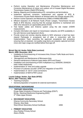 • Perform routine Operation and Maintenance (Preventive Maintenance and
Corrective Maintenance) of indoor and outdoor unit of Huawei Digital Microwave
Transmission System (OptiX RTN family)
• Making, Mapping and troubleshooting of E1 connections and terminations.
• Implement approved correction, replacement and upgrade of BTS &
Transmission Access Radio Network as directed within the change request (CR).
• Perform routine Operation and Maintenance (O&M) of WiMAX BBU3900
• Efficient resolution of all Network Faults (Power outages, Transmission Access
Radio & BTS failures), ensuring that the average downtime is maintained and
often time reduced to an appreciable period of time.
• Test feeder cables and Antenna system using the site master (VSWR
measurement).
• Compile information and report on transmission networks and BTS availability in
line with Service Level Agreement (SLA).
• Provide actual and concise clearing details to NOC whenever a fault has been
cleared Participate in acceptance test of sites in conjunction with the
Implementation Team according the approved acceptance test procedure
ensuring that un-resolved, non-quality snag items are properly captured and both
minor and major snags are rectified before final sign-off.
Mcnair Nig Ltd, Asaba, Delta State (contract)
March, 2008- December, 2010
 Installation & Commissioning of microwave links; Ericson Traffic Node and Harris
Stratex Equipment.
 Management and Maintenance of Microwave links
 General maintenance of telecom base station (BTS and Power)
 Installation and commissioning of DXX multiplexers e.g. DXX6340, DXX6235
basic nodes respectively.
 Implementation of links and nodes upgrade
 Provision of customer circuit(E1,STM1) for integration of new BTS
 Implementation of 3G E1 cross-connections
 Implementation of SDH & PDH cutover
Loyola College, Ibadan, Oyo State (NYSC)
March, 2007- February, 2008
 Teaching of physics
 General preparation of students for external examinations
EDUCATIONAL BACKGROUND
 TERTIARY EDUCATION,
Enugu State University of Science and Technology (ESUT).
B.Eng., Electrical Electronics Engineering (EEE)
2nd
Class Upper Division 2006
• SECONDARY EDUCATION,
Ohanze Community Secondary School,
Ohanze, Abia State.
West African Secondary School Certificate 2000
• PRIMARY EDUCATION
Abuo Rubber Primary School
Akanu Ohafia,
 