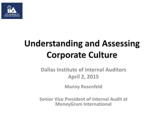 Understanding and Assessing
Corporate Culture
Dallas Institute of Internal Auditors
April 2, 2015
Manny Rosenfeld
Senior Vice President of Internal Audit at
MoneyGram International
 