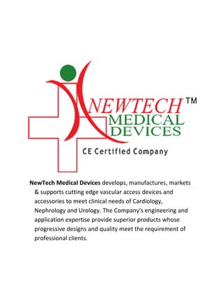 NewTech Medical Devices develops, manufactures, markets
& supports cutting edge vascular access devices and
accessories to meet clinical needs of Cardiology,
Nephrology and Urology. The Company's engineering and
application expertise provide superior products whose
progressive designs and quality meet the requirement of
professional clients.
 