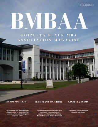 BMBAA
FALL 2016 ISSUE
G O I Z U E T A B L A C K M B A
A S S O C I A T I O N M A G A Z I N E
An interview with Alumnus, Ryan
Chappell, MBA '14 about life after
business school and climbing the
corporate ladder
The Goizueta community reflect on a
community conversations on
injustice and the show of solidarity
for the Black Lives Matter Movement
ALUMNI SPOTLIGHT GOIZUETA KUDOSLET'S STAND TOGETHER
Celebrating current Goizueta
students and alumni
 