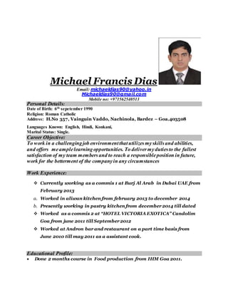 Michael Francis Dias
Email: michaeldias90@yahoo.in
Michaeldias90@gmail.com
Mobile no: +971562540513
Personal Details:
Date of Birth: 6th sepetember 1990
Religion: Roman Catholic
Address: H.No 357, Vainguin Vaddo, Nachinola, Bardez – Goa.403508
Languages Known: English, Hindi, Konkani,
Marital Status: Single.
Career Objective:
To work in a challengingjob environmentthatutilizesmyskillsand abilities,
and offers meamplelearningopportunities. To delivermydutiesto the fullest
satisfaction of my team membersand to reach a responsibleposition in future,
work for the betterment of the companyin any circumstances
Work Experience:
 Currently working as a commis 1 at Burj Al Arab in Dubai UAE from
February 2013
a. Worked in aliwan kitchen from february 2013 to december 2014
b. Presently working in pastry kitchen from december 2014 till dated
 Worked as a commis 2 at “HOTEL VICTORIA EXOTICA” Candolim
Goa from june 2011 till September 2012
 Worked at Andron bar and restaurant on a part time basis from
June 2010 till may 2011 as a assistant cook.
Educational Profile:
 Done 2 months course in Food production from IHM Goa 2011.
 