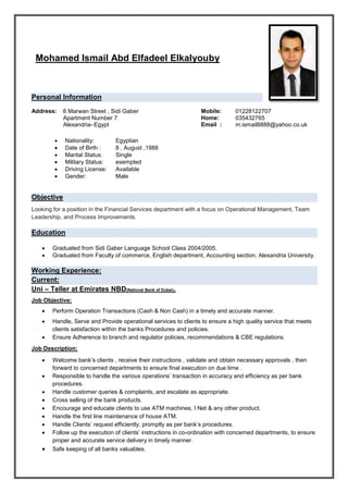 Mohamed Ismail Abd Elfadeel Elkalyouby
Personal Information
 Nationality: Egyptian
 Date of Birth : 8 , August ,1988
 Marital Status: Single
 Military Status: exempted
 Driving License: Available
 Gender: Male
Objective
Looking for a position in the Financial Services department with a focus on Operational Management, Team
Leadership, and Process Improvements.
Education
 Graduated from Sidi Gaber Language School Class 2004/2005.
 Graduated from Faculty of commerce, English department, Accounting section, Alexandria University.
Working Experience:
Current:
Uni – Teller at Emirates NBD(National Bank of Dubai).
Job Objective:
 Perform Operation Transactions (Cash & Non Cash) in a timely and accurate manner.
 Handle, Serve and Provide operational services to clients to ensure a high quality service that meets
clients satisfaction within the banks Procedures and policies.
 Ensure Adherence to branch and regulator policies, recommendations & CBE regulations.
Job Description:
 Welcome bank’s clients , receive their instructions , validate and obtain necessary approvals , then
forward to concerned departments to ensure final execution on due time .
 Responsible to handle the various operations’ transaction in accuracy and efficiency as per bank
procedures.
 Handle customer queries & complaints, and escalate as appropriate.
 Cross selling of the bank products.
 Encourage and educate clients to use ATM machines, I Net & any other product.
 Handle the first line maintenance of house ATM.
 Handle Clients’ request efficiently, promptly as per bank’s procedures.
 Follow up the execution of clients’ instructions in co-ordination with concerned departments, to ensure
proper and accurate service delivery in timely manner.
 Safe keeping of all banks valuables.
Address: 6 Marwan Street , Sidi Gaber
Apartment Number 7
Alexandria–Egypt
Mobile: 01228122707
Home: 035432765
Email : m.ismail8888@yahoo.co.uk
 