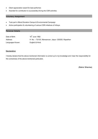 • Client appreciation award for best performer.
• Awarded for contribution to successfully driving the CSR activities.
Voluntary Assignment
• Took part in Blood Donation Camps & Environmental Campaign
• Active participation & volunteering of various CSR initiatives of Infosys
Personal Details
Date of Birth: 16
th
June 1982
Address: H. No. – 73/103, Mansarover, Jaipur- 302020, Rajasthan
Languages Known: English & Hindi
Declaration
I hereby declare that the above-mentioned information is correct up to my knowledge and I bear the responsibility for
the correctness of the above-mentioned particulars.
(Rahul Sharma)
 