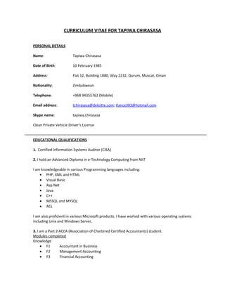CURRICULUM VITAE FOR TAPIWA CHIRASASA
PERSONAL DETAILS
Name: Tapiwa Chirasasa
Date of Birth: 10 February 1985
Address: Flat 12, Building 1880, Way 2232, Qurum, Muscat, Oman
Nationality: Zimbabwean
Telephone: +968 94355762 (Mobile)
Email address: tchirasasa@deloitte.com; tlance303@hotmail.com
Skype name: tapiwa.chirasasa
Clean Private Vehicle Driver’s License
EDUCATIONAL QUALIFICATIONS
1. Certified Information Systems Auditor (CISA)
2. I hold an Advanced Diploma in e-Technology Computing from NIIT
I am knowledgeable in various Programming languages including:
• PHP, XML and HTML
• Visual Basic
• Asp.Net
• Java
• C++
• MSSQL and MYSQL
• ACL
I am also proficient in various Microsoft products. I have worked with various operating systems
including Unix and Windows Server.
3. I am a Part 2 ACCA (Association of Chartered Certified Accountants) student.
Modules completed
Knowledge
• F1 Accountant in Business
• F2 Management Accounting
• F3 Financial Accounting
 