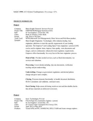 S.S.LC 1999, S.F.S School, Visakhapatnam. Percentage: 65%
PROJECTS WORKED ON:
Project
Company Black Knight Financial Services Pvt Ltd
Project Title EMPOWER(Mortgage Insurance,USA)
Role Sr Test Engineer. (Team Size: 60)
Client Bank of America,Union Bank.
Period July 2014 to Till Date.
Tools Used MTM (Microsoft Test Management) ,Client Server and Web Base product.
Synopsis Black Knight Origination Technologies offers industry-leading loan
origination platforms to meet the specific requirements of your lending
operation. The Empower®
and Lending Space®
loan origination systems (LOS)
can be used to originate loans, improve loan quality, store documents and
images, and are continuously enhanced to meet regulatory requirements.
Empower offers functionality for every facet of the loan origination process.
Point of Sale. Provides needed services,such as flood determination, tax
services and valuations.
Processing. Covers details,including day-one documents, verification
tracking and pre-underwriting.
Underwriting. Changes as government regulations and internal policies
change and grow more complex.
Closing. Processes dynamic functionality to handle document distribution,
HUD-1 calculation and validation, and much more.
Post-Closing. Helps ensure all closing needs are met and then double-checks
that all loan materials are delivered to investors.
Project
Company Ineel Technologies Pvt Ltd
Project Title PALS (Paper less Automotive logistics system)
Role Sr Test Engineer. (Team Size: 10)
Client JCT (Jack Cooper Transport) New Jersey USA.
Period April 2012 to May 2014
Products Tested APK on HTC, SAMSUNG, DELL TABS and Azure storage explorer.
 