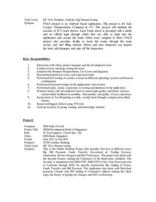 Tools Used QC 10.0, Dropbox ,Android App Manual testing
Synopsis PALS project is an Android based application. This project is for Jack
Cooper Transportation Company in US. This project will maintain the
records of JCT truck drivers. Each Truck driver is provided with a tablet
and an official login through which they are able to login into the
application and accept the loads which were assigned to them. PALS
project also provides facility to track the routes through the route
service and fuel filling stations. Driver and area Inspector can inspect
the load, add damages and sign off the Inspection.
Role / Responsibilities
1. Interaction with client, project manager and the development team
2. Conduct review meetings among the team
3. Analyzed the Business Requirements, Use Cases and diagrams.
4. Documented detail test cases, and expected results.
5. Performed GUI testing on various screens on different operating systems and browser
combinations.
6. Performed functional testing on the applications and versions
7. Performed sanity, smoke, regression, re-testing and database on the application.
8. Worked closely with development team to ensure high quality and timely releases
and provided feedback on usability, functionality and quality of user experience.
9. Involvement in Test Reporting on daily, weekly basis through company prescribed
format.
10. Raised and logged defects using TFS tool.
11. Actively involved in giving training and knowledge transfer.
Project1
Company IBM India Pvt Ltd
Project Title DBS(Development Bank of Singapore)
Role Sr Test Engineer. (Team Size: 30)
Client DBS Bank ,Singapore
Period June 2011 to Sep 2011
Products ATM’s,Online Banking.
Tools Used QC 10.0, Manual testing
Synopsis This is the Online Banking Project that provides Services in different areas
like Bill Payment, Funds Transfer, Investment & Trading Services,
eStatement, Service Request and My Preferences. The project also deals with
the Security feature, making the Customers of the Bank more confident. The
Security is maintained with SMS OTP. SMS OTP is One Time Password sent
to Customer through SMS, for specific transactions like Adding of Payee,
Funds Transfer and Bill Payment. The application also deals with Merchant
payment, Cheque and DD mailing to Customer's address making the client
enjoy the luxury of getting the cheques and DD’s at doorstep.
 